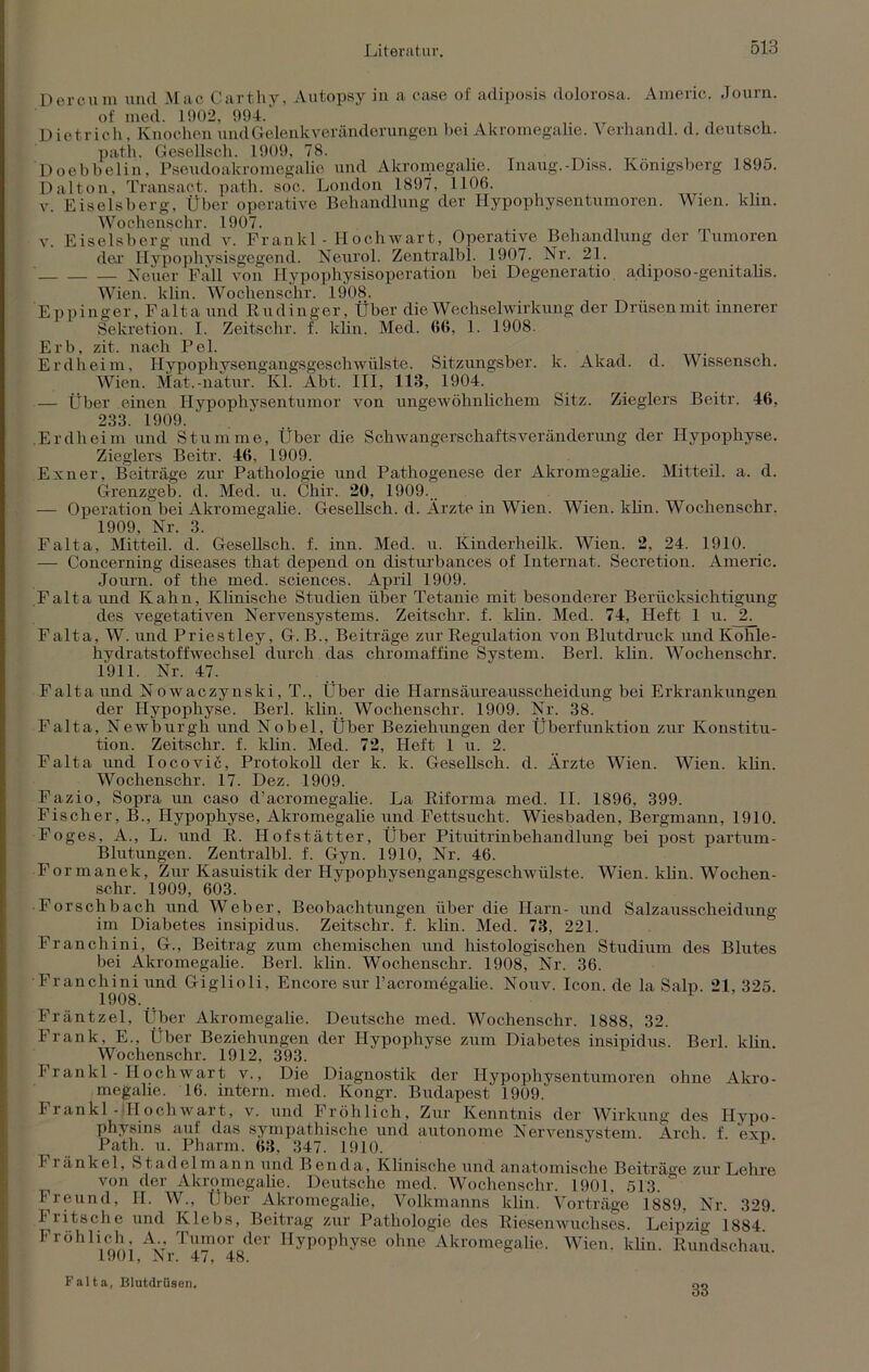 Deroum und Mac Cartliy, Autopsy in a case of adiposis dolorosa. Americ. Journ. of med. 1902, 994. Dietrich, Knochen und Gelenk Veränderungen bei Akromegalie. Verhandl. d. deutsch, path. Gesellsch. 1909, 78. Doebbelin, Pseudoakromegahe und Akromegalie. Inaug.-Diss. Königsberg 1895. Dalton, Transact. path. soc. London 1897, 1106. v. Eiseisberg, Über operative Behandlung der Hypophysentumoren. Wien. klm. Wochenschr. 1907. v. Eiseisberg und v. Frankl - Hochwart, Operative Behandlung der Tumoren der Hypophysisgegend. Neurol. Zentralbl. 1907. Nr. 21. — — — Neuer Fall von Hypophysisoperation bei Degeneratio adiposo-genitalis. Wien. ldin. Wochenschr. 1908. Eppinger, Falta und Rudinger, Über die Wechselwirkung der Drüsen mit innerer Sekretion. I. Zeitschr. f. ldin, Med. 66, 1. 1908. Erb, zit. nach Pel. Erdheim, Hypophysengangsgeschwülste. Sitzungsber. k. Akad. d. Wissensch. Wien. Mat.-natur. Kl. Abt. III, 113, 1904. — Über einen Hypophysentumor von ungewöhnlichem Sitz. Zieglers Beitr. 46, 233. 1909. .Erdheim und Stumme, Über die Schwangerschaftsverändernng der Hypophyse. Zieglers Beitr. 46, 1909. Exner, Beiträge zur Pathologie und Pathogenese der Akromegalie. Mitteil. a. d. Grenzgeb. d. Med. u. Chir. 20, 1909... — Operation bei Akromegalie. Gesellsch. d. Ärzte in Wien. Wien. klin. Wochenschr. 1909, Nr. 3. Falta, Mitteil. d. Gesellsch. f. inn. Med. u. Kinderheilk. Wien. 2, 24. 1910. — Concerning diseases that depend on disturbances of Internat. Secretion. Americ. Journ. of the med. Sciences. April 1909. Falta und Kahn, Klinische Studien über Tetanie mit besonderer Berücksichtigung des vegetativen Nervensystems. Zeitschr. f. klin. Med. 74, Heft 1 u. Falta, W. und Priestley, G. B., Beiträge zur Regulation von Blutdruck und Kohle- hydratstoffwechsel durch das chromaffine System. Berl. klin. Wochenschr. 1911. Nr. 47. Falta und Nowaczynski, T., Über die Harnsäureausscheidung bei Erkrankungen der Hypophyse. Berl. klin. Wochenschr. 1909. Nr. 38. Falta, Newburgh und Nobel, Über Beziehungen der Überfunktion zur Konstitu- tion. Zeitschr. f. klin. Med. 72, Heft 1 u. 2. Falta und Iocovic, Protokoll der k. k. Gesellsch. d. Ärzte Wien. Wien. klin. Wochenschr. 17. Dez. 1909. Fazio, Sopra un caso d’acromegalie. La Riforma med. II. 1896, 399. Fischer, B., Hypophyse, Akromegalie und Fettsucht. Wiesbaden, Bergmann, 1910. Foges, A., L. und R. Hofstätter, Über Pituitrinbekandhmg bei post partum- Blutungen. Zentralbl. f. Gyn. 1910, Nr. 46. Formanek, Zur Kasuistik der Hypophysengangsgeschwülste. Wien. klin. Wochen- schr. 1909, 603. Forschbach und Weber, Beobachtungen über die Harn- und Salzausscheidung im Diabetes insipidus. Zeitschr. f. klin. Med. 73, 221. Francliini, G., Beitrag zum chemischen und histologischen Studium des Blutes bei Akromegalie. Berl. klin. Wochenschr. 19087 Nr. 36. Francliini und Giglioli, Encore sur l’acromegahe. Nouv. Icon, de la Salp. 21, 325 1908... Fräntzel, Über Akromegalie. Deutsche med. Wochenschr. 1888, 32. Frank, E., Über Beziehungen der Hypophyse zum Diabetes insipidus. Berl. klin. Wochenschr. 1912, 393. I1 rankl - Hochwart v., Die Diagnostik der Hypophysentumoren ohne Akro- megalie. 16. intern, med. Kongr. Budapest 1909. Frankl-dlochwart, v. und Fröhlich, Zur Kenntnis der Wirkung des Hypo- physins auf das sympathische und autonome Nervensystem Arch f exo Path. u. Pharm. 63, 347. 1910. I ränkcl, Stadel mann und Ben da. Klinische und anatomische Beiträge zur Lehre von der Akromegalie. Deutsche med. Wochenschr. 1901, 513. Freund, II. W^, Über Akromegalie, Yolkmanns klin. Vorträge 1889. Nr. 329. Fritsche und Ivlebs, Beitrag zur Pathologie des Riesenwuchses. Leipzig 1884 Fröhlich A Tumor der Hypophyse ohne Akromegalie. Wien. klin. Rundschau 1901, Nr. 47, 48. Falta, Blutdrüsen. 33