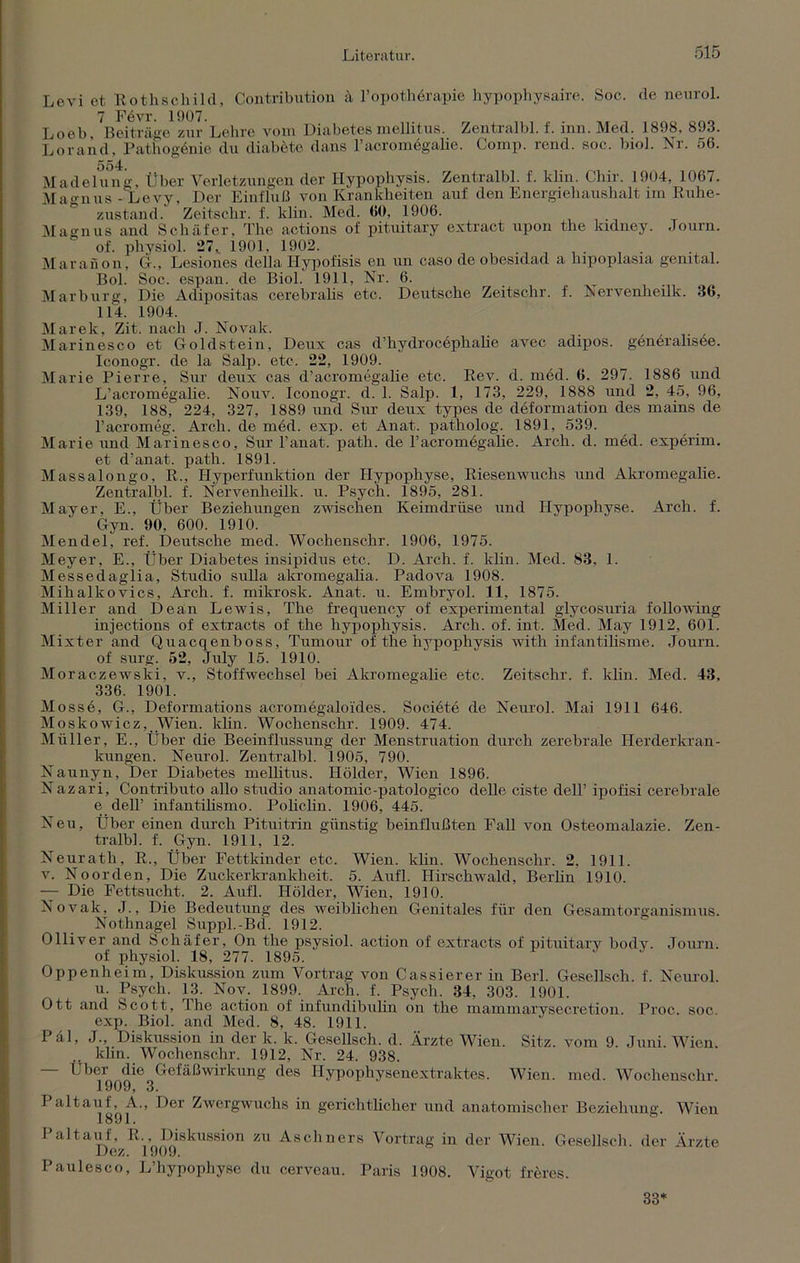 Levi ot Rothschild, Contribution ä l’opothörapie hypophysaire. Soc. de neurol. 7 F6vr. 1907. Loeb Beiträge zur Lehre vom Diabetes mellitus. Zentralbl. f. inn. Med. 1898, 893. Lorand, Pathogönie du diabete dans l’aoromögalie. Comp. rend. soc, biol. Nr. 56. Madelung, Über Verletzungen der Hypophysis. Zentralbl. f. klin. Cliir. 1904, 1067. Mao-nus - Levy, Der Einfluß von Krankheiten auf den Energiehaushalt im Ruhe- zustand. Zeitschr. f. klin. Med. 60, 1906. Magnus and Schäfer, The actions of pituitary extract upon the kulney. Journ. of. physiol. 27, 1901, 1902. Maranon, G., Lesiones della Hypofisis en un easo de obesidad a hipoplasia genital. Bol. Soc. espan. de Biol. 1911, Nr. 6. Marburg, Die Adipositas cerebralis etc. Deutsche Zeitschr. f. Nervenlieilk. 36, 114. 1904. Marek, Zit. nach J. Novak. Marinesco et Goldstein, Deux cas d’hydrocephalie avec adipös, generalisee. Iconogr. de la Salp. etc, 22, 1909. Marie Pierre, Sur deux cas d’acromegalie etc. Rev. d. med. 6. 297. 1886 und L’acromegalie. Nouv. Iconogr. d. 1. Salp. 1, 173, 229, 1888 und 2, 45, 96, 139, 188, 224, 327, 1889 und Sur deux types de deformation des mains de l’acromeg. Arch. de med. exp. et Anat. patholog. 1891, 539. Marie und Marinesco, Sur l’anat. path. de l’acromdgalie. Arch. d. med. experim. et d’anat. path. 1891. Massalongo, R., Hyperfunktion der Hypophyse, Riesenwuchs und Akromegalie. Zentralbl. f. Nervenlieilk. u. Psych. 1895, 281. Mayer, E., Über Beziehungen zwischen Keimdrüse und Hypophyse. Arch. f. Gyn. 90, 600. 1910. Mendel, ref. Deutsche med. Wochenschr. 1906, 1975. Meyer, E., Über Diabetes insipidus etc, D. Arch. f. klin. Med. 83, 1. Messedaglia, Studio sulla akromegalia. Padova 1908. Mihalkovics, Arch. f. mikrosk. Anat. u. Embryol. 11, 1875. Miller and Dean Lewis, The frequency of experimental glycosuria following injections of extracts of the hypophysis. Arch. of. int. Med. May 1912, 601. Mixter and Quacqenboss, Tumour of the hypophysis with infantilisme. Journ. of surg. 52, July 15. 1910. Moraczewski, v., Stoffwechsel bei Akromegalie etc. Zeitschr. f. klin. Med. 43, 336. 1901. Mosse, G., Deformations acromegaloiides. Societe de Neurol. Mai 1911 646. Moskowicz, Wien. khn. Wochenschr. 1909. 474. Müller, E., Über die Beeinflussung der Menstruation durch zerebrale Herderkran- kungen. Neurol. Zentralbl. 1905, 790. Naunyn, Der Diabetes mellitus. Ilölder, Wien 1896. Nazari, Contributo allo Studio anatomic-patologico delle eiste dell’ ipofisi cerebrale e dell’ iufantihsmo. Pohchn. 1906, 445. Neu, Über einen durch Pituitrin günstig beinflußten Fall von Osteomalazie. Zen- tralbl. f. Gyn. 1911, 12. Neurath, R., Über Fettkinder etc, Wien. klin. Wochenschr. 2, 1911. v. Noorden, Die Zuckerkrankheit. 5. Aufl. Hirschwald, Berlin 1910. — Die Fettsucht. 2. Aufl. Ilölder, Wien, 1910. Novak, J., Die Bedeutung des weiblichen Genitales für den Gesamtorganismus. Nothnagel Suppl.-Bd. 1912. Olliver and Schäfer, On the psysiol. action of extracts of pituitary bodv. Journ. of physiol. 18, 277. 1895. Oppenheim, Diskussion zum Vortrag von Cassierer in Berl. Gesellsch. f. Neurol u. Psych. 13. Nov. 1899. Arch. f. Psych. 34, 303. 1901. Ott and Scott, The action of infundibulin on the mammarysecretion. Proc. soc. exp. Biol. and Med. 8, 48. 1911. Päl, J., Diskussion in der k. k. Gesellsch. d. Ärzte Wien. Sitz, vom 9. Juni. Wien. .. klin. Wochenschr. 1912, Nr. 24. 938. - Uber die Gefäßwirkung des Hypophysenextraktes. Wien. med. Wochenschr. X909^ 3. Paltauf^A., Der Zwergwuchs in gerichtlicher und anatomischer Beziehung. Wien 1 altauf, R., Diskussion zu Aschners Vortrag in der Wien. Gesellsch. der Ärzte Dez. 1909. Paulesco, L’hypophyse du cerveau. Paris 1908. Vigot fihres. 33*