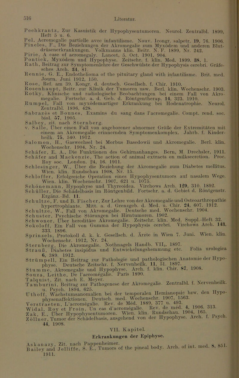 Peclikrantz, Zur Kasuistik der Hypophysentumoren. Neurol. Zentralbl. 1899, Heft 5 u. 6. Pel. Acromegalie partielle avec infantilisme. Nouv. Icongr. salpetr. 19, 76. 1906. Pineies, F., Hie Beziehungen der Akromegalie zum Myxödem und anderen Blut- driisenerkrankungen. Volkmanns kün. Beitr. N. F. 1899, Nr. 242. Pirie, A case of acromegaly. Lancet, ß. Oct. 1901, 904. Pont ick, Myxödem und Hypophyse. Zeitschr. f. klin. Med. 1899. 38, 1. Rath, Beitrag zur Symptomenlehre der Geschwülste der Hypophysis cerebri. Gräfe- sches Arch. 34, 81. Rennie, G. E., Endothelioma of the pituitary gland with infantilisme. Brit. med. Journ. Juni 1912, 150. Rose, Ref. am 39. Kongr. d. deutsch. Gesellsch. f. Chir. 1910. Rosenhaupt, Beitr. zur Klinik der Tumoren usw. Berl. klin. Wochenschr. 1903. Rotky, Klinische und radiologische Beobachtungen bei einem Fall von Akro- megalie. Fortschr. a. d. Geb. d. Röntgentherap. 14, 323. 1910. Rumpel, Fall von myxödemartiger Erkrankung bei Hodenatrophie. Neurol. Zentralbl. 1896, 428. Sabrazös et Bonnes, Examins du sang dans racromegalie. Compt. rend. soc. biol. 57, 1905. Salbey, zit. nach Sternberg. v. Salle, Über einen Fall von angeborener abnormer Größe der Extremitäten mit einem an Akromegalie erinnernden Symptomenkomplex. Jahrb. f. Kinder- heilk. 75, 540. 1912. Salomon, H., Gaswechsel bei Morbus Basedowii und Akromegalie. Berl. klin. Wochenschr. 1904, Nr. 24. Schäfer, E. A., Die Funktionen des Gehirnanhanges. Bern, M. Drechsler, 1911. Schäfer and Mackenzie, The action of animal extracts on milksecretion. Proc. Roy soc. London. 24, 16. 1911. Schlesinger, W., Über die Beziehung der Akromegalie zum Diabetes mellitus. Wien. klin. Rundschau 1908, Nr. 15. Schloffer, Erfolgreiche Operation eines Hypophysentumors auf nasalem Wege. Wien. klin. Wochenschr. 1907, 621 u. 1075. Schönemann, Hypophyse und Thyreoidea. Virchows Arch. 129, 310. 1892. Schüller, Die Schädelbasis im Röntgenbild. Fortschr. a. d. Gebiet d. Röntgenstr. Ergänz.-Bd. 11. Schultze, F. und B. Fischer, Zur Lehre von der Akromegalie und Osteoarthropathie hvpertrophiante. Mitt. a. d. Grenzgeb. d. Med. u. Chir. 24, 607. 1912. Schultze, W., Fall von Akromegalie. Deutsche med. Wochenschr. 1904. Schuster, Psychische Störungen bei Hirntumoren. 1902. Schwoner, Über hereditäre Akromegalie. Zeitschr. klin. Med. Suppl.-Heft 32. Sokoloff, Ein Fall von Gumma der Hypophysis cerebri. Virchows Arch. 143. 333. 1896. .. . . T ... Sprinzels, Protokoll d. k. k. Gesellsch. d. Arzte in Wien 7. Juni. Vien. khn. Wochenschr. 1912, Nr. 24. Sternberg, Die Akromegalie. Nothnagels Ilandb. VI I>, 1897. Strauß, Diabetes insipidus und Entwickelungshemmung etc. Folia urologica 6, 389. 1912. . , , , TT Strümpell, Ein Beitrag zur Pathologie und pathologischen Anatomie der Hypo- physe. Deutsche Zeitschr. f. Nervenheilk. 11, 51. 1897. _ Stumme, Akromegalie und Hypophyse. Arch. f. klin. Chir. 8/, 1908. Souza, Leithe, De 1’acromegalie. Paris 1890. Talquist, Zit. nach E. Meyer. . ... Tamburini, Beitrag zur Pathogenese der Akromegalie. Zentralbl. t. Aei\enneilK. u. Psych. 1894, 625. . . , „ Uthoff, Wachstumsanomalien bei der temporalen Hemianopsie bzw. den Hypo- physenaffektionen. Deutsch, med. Wochenschr. 1907, 1563. Verstraeten, L’acromdgalie. Rev. de M6d. 1889, 377 u. 493. Widal, Roy et Froin, Un cas d’acromegalie Rev. de möd. 4, 1906. 313. Zak, E., Über Hypophysentumoren. Wien. khn. Rundschau. U94, Ibo. Zöllner, Tumor der Schädelbasis, ausgehend von der Hypophyse. Arch. f. 1 sych. 44, 1908. VII. Kapitel. Erkrankungen der Epiphyse. Askanazy, Zit, nach Pappenheimer. Bailey and Jelliffe, S. E., Tumors of the pmeal body 1911. Arch. of int. med. 8, 851.
