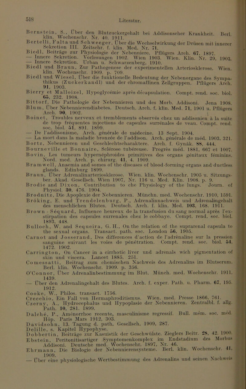 51S Bernstein, 8., Über den Blutzuckergehalt bei Addisonscher Krankheit. Beil klm. Wochensohr. Nr. 40. 1911. Bertelli, Falta und Schweeger, Über die Wechselwirkung der Drüsen mit innerer Sekretion III. Zeitschr. f. klin. Med. Nr. 71. Biedl, Beiträge zur Physiologie der Nebenniere. Pflügers Arch. 07, 1897. — Innere Sekretion. Vorlesungen 1902. Wien 1903. Wien. Klin. Nr. 29, 1903. —- Innere Sekretion. Urban u. Schwarzenberg, 1910. Biedl und Braun, Zur Pathogenese der experimentellen Arteriosklerose. Wien, klin. Wochenschr. 1909. p. 709. Biedl und Wiesel, Über die funktionelle Bedeutung der Nebenorgane des Sympa- thikus (Zuckerkandl) und der chromaffinen Zellgruppen. Pflügers Arch 91, 1903. Bierry et Malloizel, Ilypoglycümie apres decapsulation. Compt. rend. soc. biol 05, 232. 1908. Bittorf. Die Pathologie der Nebennieren und des Morb. Addisoni. Jena 1908. Blum, Über Nebennierendiabetes. Deutsch. Arch. f. klin. Med. 71, 1901 u. Pflügers Arch. 90. 1902. Boinet, Troubles nerveux et tremblements observes chez un addisonien ä la suite de trop frequentes injections de capsules surrenales de veau. Compt. rend soc. biol. 51, 891. 1899. — De l’addisonisme. Arch. genürale de müdecine. 13 Sept. 1904. — La mort dans la maladie bronzee de l’addison. Arch. generale de med. 1903, 321. Bortz, Nebennieren und Geschlechtscharaktere. Arch. f. Gynäk. 88, 444. Bourneville et Bonnaire, Sclerose tubereuse. Progres müd. 1881, 667 et 1007. Bovin. Les tumeurs hypernephroides primitives des organs genitaux feminins. Nord. med. Arch. p. Chirurg. 41, 4. 1909. Bramwell, Anaemia and somes of the diseases of blood-forming organs and ductless glands. Edinburg 1899. Braun, Über Adrenalinarteriosklerose. Wien. klin. Wochenschr. 1905 u. Sitzungs- ber. Akad. Gesellsch. Wien 1907, Nr. 116 u. Med. Klin. 1908. p. 9. Brodie and Dixon, Contribution to che Physiology of the lungs. Journ. of Physiol. 30. 476. 1904. Brodnitz, Die Apoplexie der Nebennieren. Münchn. med. Wochenschr. 1910, 1591. Bröking, E. und Trendelenburg, P., Adrenalinnachweis und Adrenalingehalt des menschlichen Blutes. Deutsch. Arch. f. klin. Med. 103, 168. 1911. Brown - Sequard, Influence heureux de la transfusion du sang normal apres l’ex- stirpation des capsules surrenales chez le cobbaye. Compt. rend. soc. biol. 1893, 448. Bulloch, W. and Sequeira, G. H., Onthe relation of the suprarenal capsula to the sexual organs. Transact. path. soc. London 56, 1905. Carnot and Josserand, Des differences d’aetion de radrenaline sur la pression sanguine suivant les voies de pünetration. Compt. rend. soc. biol. 54, 1472. 1902. Carrington, On Cancer in a cirrhotic liver und adrenals wich pigmentation of skin und viscera. Lancet 1885. 251. Comessatti, Beitrag zum chemischen Nachweis des Adrenalins im Blutserum. Berl. klin. Wochenschr. 1909. p. 356. O’Connor, Über Adrenahnbestimmung im Blut. Münch, med. Wochenschr. 1911, 1439. — Über den Adrenalingehalt des Blutes. Arch. f. exper. Path. u. Pharm. 67, 195. 1912. Cooke, W., Philos. transact. 1756. Crecchio, Ein Pall von Hermaphroditismus. Wien. med. Presse 1866, 761. Czerny, A., Hydrocephalus und Hypoplasie der Nebennieren. Zentralbl. f. allg. Path. 10, 281. 1899. Dalche, P., Amenorrhoe recente, masculinisme regressif. Bull. mem. soc. med. Hop. Paris Mars 1912, 303. Davidsohn, 13. Tagung d. path. Gesellsch. 1909, 287. Delille, s. Kapitel Hypophyse. ... . Dobbertin, Beiträge zur Kasuistik der Geschwülste. Zieglers Beitr. 18, 42. 1900. Ebstein, Peritonitisartiger Symptomenkomplex im Endstadium des Morbus Addisoni. Deutsche med. Wochenschr. 1897, Nr. 46. Ehr mann, Die Biologie der Nebennierensysteme. Berl. klin. Wochenschr. 41, 1909. ' — Über eine physiologische Wertbestimmung des Adrenalins und seinen Nachweis
