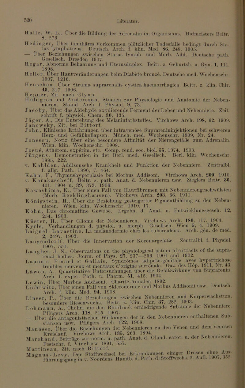 Halle, W. L., Über die Bildung des Adrenalin im Organismus. Hofmeisters Beitr. S, 270. Hetlinger, Über familiäres Vorkommen plötzlicher Todesfälle bedingt durch Sta- tus lymphaticus. Deutsch. Arch. f. klin. Med. 86, 248. 1905. — Über Beziehungen zwischen Status lymph. und Morb. Add. Deutsche path. Gesellsch. Dresden 1907. Hegar. Abnorme Behaarung und Uterusduplex. Beitr. z. Geburtsh. u. Gyn. 1, 111. 1898. Heller, Über II aut Veränderungen beimDiabete bronze. Deutsche med. Wochenschr. 1907, 1216. Henschen, Über Struma suprarenalis cystica haemorrhagica. Beitr. z. klin. Chir. 49, 217. 1906. Hepner, Zit. nach Glynn. Huldgren und Andersson, Studien zur Physiologie und Anatomie der Neben- nieren. Slcand. Arch. f. Physiol. 9, 73. Jacoby, Über das Aldehyde oxydierende Ferment der Leber und Nebenniere. Zeit- schrift f. physiol. Chem. 30, 135. Jäger, A., Die Entstehung des Melaninfarbstoffes. Virchows Arch. 198, 62. 1909. Janowsky, Zit. bei Bittorf. John, Klinische Erfahrungen über intravenöse Suprarenininjektionen bei schweren Herz- und Gefäßkollapsen. Münch, med. Wochenschr. 1909, Nr. 24. Jonescu, Notiz über eine besondere Affinität der Nierengefäße zum Adrenalin. Wien. klin. Wochenschr. 1908. Josuö, Atherom, experim. etc. Comp. rend. soc. biol. 55, 1374. 1903. Jürgens, Demonstration in der Berl. med. Gesellsch. Berl. klin. Wochenschr. 1885, 222. v. Kahl den, Addisonsche Krankheit und Funktion der Nebenniere. Zentralbl. f. allg. Path. 1896, 7. 464. Kahn, F., Thymushyperplasie bei Morbus Addisoni. Virchows Arch. 200. 1910. v. Karakascheff, Beitr. z. path. Anat. d. Nebennieren usw. Zieglers Beitr. 36, 401. 1904 u. 39, 373. 1906. Kawashima, K., Über einen Fall von Hautfibromen mit Nebennierengeschwülsten (Morb. Recklinghausen). Virchows Arch. 203. 66. 1911. Königstein, II., Über die Beziehung gesteigerter Pigmentbildung zu den Neben- nieren. Wien. klin. Wochenschr. 1910, 17. Kohn, Das chromaffine Gewebe. Ergebn. d. Anat. u. Entwicklungsgesch. 12, 254. 1903. Küster, H., Über Gliome der Nebennieren. Virchows Arch. 180, 117. 1904. Kyrie, Verhandlungen d. physiol. u. morph. Gesellsch. Wien 5, 4. 1909. Laignel - Lavastine, La melanodermie chez les tuberculeux. Arch. gen. de med. 2, 2497. 1903. Langendorff, Über die Innervation der Koronargefäße. Zentralbl. f. Physiol. 1907, 551. LanoJey, J. N., Observations on the physiological action of extracts of the supra- renal bodies. Journ. of Phys. 27, 237—256. 1901 and 1902. Launois, Pinard et Gallais, Syndromes adiposo-genitale avec hypertrichose troubles nerveux et mentaux d’origine surrenale. Gaz. des Hop. 1911, Nr. 43. Läwen, A., Quantitative Untersuchungen über die Gefäßwirkung von Suprarenin. Arch. f. exper. Path. u. Pharm. 51, 415. 1904. Lewin, Über Morbus Addisoni. Charite-Annalen 1892. Lichtwitz, Über einen Fall von Sklerodermie und Morbus Addisonii usw. Deutsch. Arch. f. klin. Med. 94, 1908. Linser, P., Über die Beziehungen zwischen Nebennieren und Körperwachstum. besonders Riesenwuchs. Beitr. z. klin. Chir. 37, 282. 190o. Loh mann, A., Cholin, die den Blutdruck erniedrigende Substanz der Aebenniere. Pflügers Arch. 118, 215. 1907. _ . , ,, c K — Über die antagonistischen Wirkungen der in den Nebennieren enthaltenen • ub- stanzen usw. Pflügers Arch. 122. 1908. Manasse, Über die Beziehungen der Nebennieren zu den Venen und dem venösen Kreislauf. Virchows Arch. 135, 263. 1894. March and, Beiträge zur norm. u. path. Anat. d. Gland. carot. u. der Nebcnmeien. Festschr. f. Virchow 1891. 557. Martineau, Zit. nach Bittorf. Magnus- Le vy, Der Stoffwechsel bei Erkrankungen einiger Drusen ohne Aus- führungsgang in v. Noordens Ilandb. d. Path. d. Stoffwechs. 2. Aufl. 190/, 3o2.