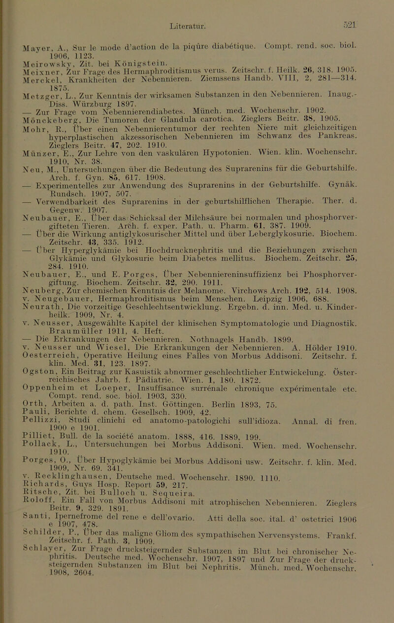 Mayer, A., Sur le mode d’aotion de la piqüre diabetiquc. Compt. rend. soc. biol. 1*906, 1123. Meirowslty, Zit. bei Königstein. Meixner, Zur Frage des Hermapbroditismus verus. Zeitschr. i. Heilk. 2b, 318. 1905. Merckel, Krankheiten der Nebennieren. Ziemssens Ilandb. VIII, 2, 281—314. 1875. . , „ , Metzger, L., Zur Kenntnis der wirksamen Substanzen in den Nebennieren. Inaug.- Diss. Würzburg 1897. — Zur Frage vom Nebennierendiabetes. Münch, med. Wochenschr. 1902. Mönckeberg, Die Tumoren der Glandula carotica. Zieglers Beitr. 38, 1905. Mohr, R., Über einen Nebennierentumor der rechten Niere mit gleichzeitigen hyperplastischen akzessorischen Nebennieren im Schwanz des Pankreas. Zieglers Beitr. 47, 202. 1910. Münzer, E., Zur Lehre von den vaskulären Hypotonien. Wien. klin. Wochenschr. 1910, Nr. 38. Neu, M., Untersuchungen über die Bedeutung des Suprarenins für die Geburtshilfe. Arch. f. Gyn. 85, 617. 1908. — Experimentelles zur Anwendung des Suprarenins in der Geburtshilfe. Gynäk. Rundsch. 1907, 507. — Verwendbarkeit des Suprarenins in der geburtshilflichen Therapie. Ther. d. Gegenw. 1907. Neubauer, E., Über das Schicksal der Milchsäure bei normalen und phosphorver- gifteten Tieren. Arfch. f. exper. Path. u. Pharm. 61, 387. 1909. — Über die Wirkung antiglykosurischer Mittel und über Leberglykosurie. Biochem. Zeitschr. 43, 335. 1912. — Über Hyperglykämie bei Hochdrucknephritis und die Beziehungen zwischen Glykämie und Glykosurie beim Diabetes mellitus. Biochem. Zeitschr. 25, 284. 1910. Neubauer, E., und E. Porges, Über Nebenniereninsuffizienz bei Phosphorver- giftung. Biochem. Zeitschr. 32, 290. 1911. Neuberg, Zur chemischen Kenntnis der Melanome. Virchows Arch. 192, 514. 1908. v. Neugebauer, Hermaphroditismus beim Menschen. Leipzig 1906, 688. Neurath, Die vorzeitige Geschlechtsentwicklung. Ergehn, d. inn. Med. u. Kinder- heilk. 1909, Nr. 4. v. Nensser, Ausgewählte Kapitel der klinischen Symptomatologie und Diagnostik. Braumüller 1911, 4. Heft. — Die Erkrankungen der Nebennieren. Nothnagels Handb. 1899. v. Neusser und Wiesel, Die Erkrankungen der Nebennieren. A. Holder 1910. Oesterreich, Operative Heilung eines Falles von Morbus Addisoni. Zeitschr. f. klin. Med. 31, 123. 1897. Ogston, Ein Beitrag zur Kasuistik abnormer geschlechtlicher Entwickelung. Öster- reichisches Jahrb. f. Pädiatrie. Wien. 1, 180. 1872. Oppenheim et Loeper, Insuffisance surrenale chronique experimentale etc. Compt. rend. soc. biol. 1903, 330. Orth, Arbeiten a. d. path. Inst. Göttingen. Berlin 1893, 75. Pauli, Berichte d. ehern. Gesellsch. 1909, 42. Pellizzi, Studi clinichi ed anatomo-patologichi sull’idioza. Annal. di fren 1900 e 1901. Pilliet, Bull, de la societe anatom. 1888, 416. 1889, 199. Pollack, L., Untersuchungen bei Morbus Addisoni. Wien. med. Wochenschr 1910. Porges, O., Über Hypoglykämie bei Morbus Addisoni ustv. Zeitschr. f. klin. Med. 1909, Nr. 69. 341. v. Recklinghausen, Deutsche med. Wochenschr. 1890. 1110. Richards, Guys Hosp. Report 59, 217. Ritsche, Zit. bei Bulloch u. Sequeira. Roloff, hin I all von Morbus Addisoni mit atrophischen Nebennieren. Zieglers Beitr. 9, 329. 1891. Santi, Ipernelrome del rene e deH’ovario. Atti della soc. ital. d’ ostetrici 1906 e 1907, 478. Schilder, P., Über das maligne Gliom des sympathischen Nervensystems. Frankf. Zeitschr. f. Path. 3, 1909. Schlayer, Zur Frage drucksteigernder Substanzen im Blut bei chronischer Ne- phritis. Deutsche med. Wochenschr. 1907, 1897 und Zur Frage der druck- l^o|ei2604 S ,stanzen '»ei Nephritis. Münch, med. Wochenschr.