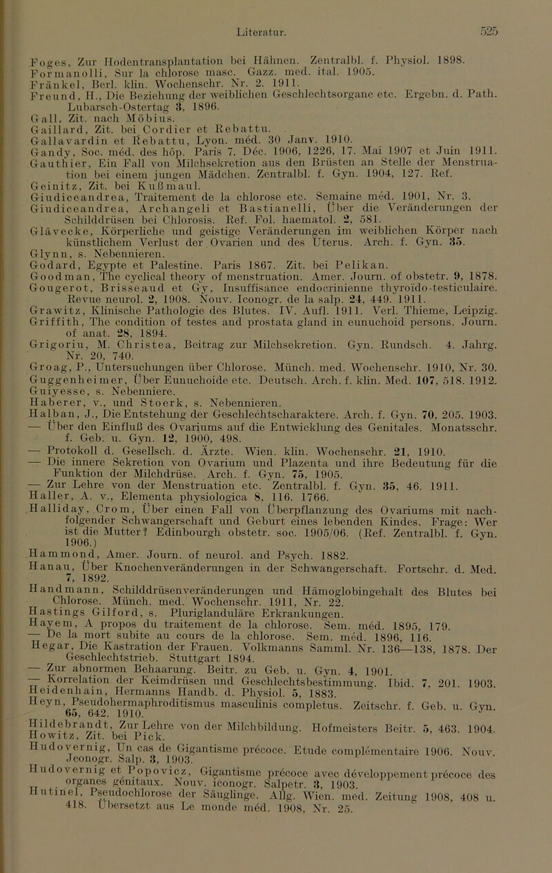 Foges. Zur Hodentransplantation bei Hähnen. Zentralbl. f. Physiol. 1898. Formanolli, Sur la chlorose masc. Gazz. med. ital. 1905. Frankel, Berl. klin. Wochensehr. Nr. 2. 1911. Freund, H., Die Beziehung der weiblichen Geschlechtsorgane etc. Ergehn, d. Path. Lubarsch-Ostertag 3, 1896. Gail, Zit. nach Möbius. Gaillard, Zit. bei Cordier et Rebattu. Gallavardin et Rebattu, Lyon. mdd. 30 Janv. 1910. Gandy, Soc. med. des liop. Paris 7. Dec. 1906, 1226, 17. Mai 1907 et Juin 1911. Gauthier, Ein Fall von Milchsekretion aus den Brüsten an Stelle der Menstrua- tion bei einem jungen Mädchen. Zentralbl. f. Gyn. 1904, 127. Ref. Geinitz, Zit. bei Kuß maul. Giudiceandrea, Traitement de la chlorose etc. Semaine med. 1901, Nr. 3. Giudiceandrea, Archangeli et Bastianelli, Über die Veränderungen der Schilddrüsen bei Chlorosis. Ref. Fol. haematol. 2, 581. Glävecke, Körperhöhe und geistige Veränderungen im weiblichen Körper nach künstlichem Verlust der Ovarien und des Uterus. Arch. f. Gyn. 35. Glynn, s. Nebennieren. Godard, Egypte et Palestine. Paris 1867. Zit. bei Pelikan. Goodman, The cyclical theory of menstruation. Amer. Journ. of obstetr. 9, 1878. Gougerot, Brisseaud et Gy, Insuffisance endocrinienne thyroido-testiculaire. Revue neurol. 2, 1908. Nouv. Iconogr. de la salp. 24, 449. 1911. Grawitz, Klinische Pathologie des Blutes. IV. Aufl. 1911. Verl. Thieme, Leipzig. Griffith. The condition of festes and prostata gland in eunuchoid persons. Journ. of anat. 28, 1894. Grigoriu, M. Christea, Beitrag zur Milchsekretion. Gyn. Rundsch. 4. Jahrg. Nr. 20, 740. Groag, P., Untersuchungen über Chlorose. Münch, med. Wochenschr. 1910, Nr. 30. Guggenheimer, Über Eunuchoide etc. Deutsch. Arch. f. klin. Med. 107, 518. 1912. Guiyesse, s. Nebenniere. Haberer, v., und Stoerk, s. Nebennieren. Halb an, J., Die Entstehung der Geschlechtscharaktere. Arch. f. Gyn. 70, 205. 1903. — Über den Einfluß des Ovariums auf die Entwicklung des Genitales. Monatsschr. f. Geb. u. Gyn. 12, 1900, 498. — Protokoll d. Gesellsch. d. Ärzte. Wien. klin. Wochenschr. 21, 1910. — Die innere Sekretion von Ovarium und Plazenta und ihre Bedeutung für die Funktion der Milchdrüse. Arch. f. Gyn. 75, 1905. — Zur Lehre von der Menstruation etc. Zentralbl. f. Gyn. 35, 46. 1911. Haller, A. v., Elementa physiologica 8, 116. 1766. Halliday, Crom, Über einen Fall von Überpflanzung des Ovariums mit nach- folgender Schwangerschaft und Geburt eines lebenden Kindes. Frage: Wer ist die Mutter? Edinbourgh obstetr. soc. 1905/06. (Ref. Zentralbl. f. Gyn. Hammond, Amer. Journ. of neurol. and Psych. 1882. Hanau, Über Knochen Veränderungen in der Schwangerschaft. Fortschr. d. Med. 7, 1892. Hand mann, Schilddrüsen Veränderungen und Hämoglobingehalt des Blutes bei Chlorose. Münch, med. Wochenschr. 1911, Nr. 22. Hastings Gilford, s. Pluriglanduläre Erkrankungen. Hayem, A propos du traitement de 1a, chlorose. Sem. med. 1895, 179. — De la mort subite au cours de la chlorose. Sem. med. 1896, 116. Hegar, Die Kastration der Frauen. Volkmanns Samml. Nr. 136—138, 1878. Der Geschlechts trieb. Stuttgart 1894. — Zur abnormen Behaarung. Beitr. zu Geb. u. Gyn. 4, 1901. — Korrelation der Keimdrüsen und Geschlechts bestimmung. Ibid. 7, 201. 1903. Heidenhain, Hermanns Ilandb. d. Physiol. 5, 1883. Heyn Pseudohermaphroditismus masculinis completus. Zeitschr. f. Geb. u. Gyn 6o, 642. 1910. J Ilildebrandt, Zur Lehre von der Milchbildung. Hofmeisters Beitr. 5, 463. 1904. Howitz, Zit. bei Pick. Iludovernig, Un cas de Gigantisme precoce. Etüde complementaire 1906. Nouv. Jeonogr. Salp. 3, 1903. Iludovernig et Popovicz, Gigantisme precoce avec developpement prdcoce des tt orSa,ics g/mtaux. Nouv. iconogr. Salpetr. 3, 1903. riutinel, Pseudochlorose der Säuglinge. Allg. Wien. med. Zeitung 1908, 408 u. 418. Übersetzt aus Le monde med. 1908, Nr. 25.