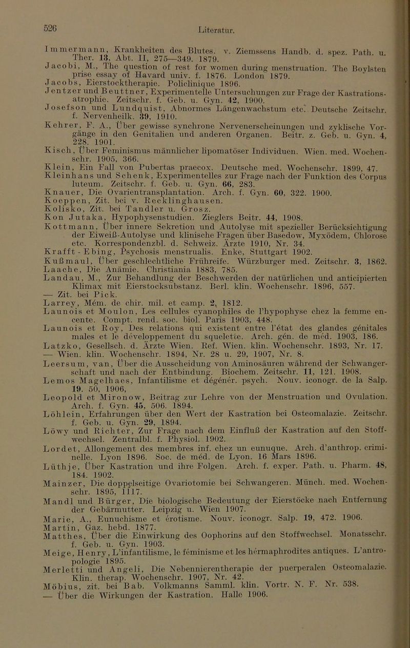 52G Immer mann, Krankheiten des Blutes, v. Ziemssens Iiandb. d. spez Path u Ther. 18, Abt. II, 275—349. 1879. Jacobi, M., The question of rest for women during menstruation. The Bovisten priso essay of Ilavard univ. f. 1876. London 1879. Jacobs, Eierstocktherapie. Policlinique 1896. J entzer und Beuttner, Experimentelle Untersuchungen zur Frage der Kastrations- atrophie. Zeitschr. f. Geb. u. Gyn. 42, 1900. Josefson und Lundquist, Abnormes Längenwachstum etc. Deutsche Zeitschr. f. Nervenheilk. 39, 1910. Kehrer, F. A., Über gewisse synchrone Nervenerscheinungen und zyklische Vor- gänge in den Genitalien und anderen Organen. Beitr. z. Geb. u. Gvn 4 228. 1901. Kisch, Über Feminismus männlicher lipomatöser Individuen. Wien. med. Wochen- schr. 1905, 366. Klein, Ein Fall von Pubertas praecox. Deutsche med. Wochenschr. 1899, 47. Kleinhans und Schenk, Experimentelles zur Frage nach der Funktion des Corpus luteum. Zeitschr. f. Geb. u. Gyn. 66, 283. Knauer, Die Ovarientransplantation. Arch. f. Gyn. 60, 322. 1900. Koeppen, Zit. bei v. Kecklinghausen. Kolisko, Zit. bei Tandler u. Grosz. Kon Jutaka, Hypophysenstudien. Zieglers Beitr. 44, 1908. Kottmann, Über innere Sekretion und Autolyse mit spezieller Berücksichtigung der Eiweiß-Autolyse und klinische Fragen über Basedow, Myxödem, Chlorose etc. Korrespondenzbl. d. Schweiz. Ärzte 1910, Nr. 34. Krafft - Ebing, Psychosis menstrualis. Enke, Stuttgart 1902. Kuß maul, Über geschlechtliche Frühreife. Würzburger med. Zeitschr. 3, 1862. Laache, Die Anämie. Christiania 1883, 785. Landau, M., Zur Behandlung der Beschwerden der natürlichen und anticipierten Klimax mit Eierstocksubstanz. Berl. klin. Wochenschr. 1896, 557. — Zit. bei Pick. Larrey, Mem. de chir. mil. et camp. 2, 1812. Launois et Moulon, Les cellules cyanophiles de l’hypophyse chez la femme en- cente. Compt. rend.. soc. biol. Paris 1903, 448. Launois et Boy, Des relations qui existent entre l’ötat des glandes genitales males et le developpement du squelette. Arch. gen. de med. 1903, 186. Latzko, Gesellsch. d. Ärzte Wien. Bef. Wien. klin. Wochenschr. 1893, Nr. 17. — Wien. klin. Wochenschr. 1894, Nr. 28 u. 29, 1907, Nr. 8. Leersum, van. Über die Ausscheidung von Aminosäuren während der Schwanger- schaft und nach der Entbindung. Biochem. Zeitschr. 11, 121. 1908. Lemos Magelhaes, Infantilisme et degener. psych. Nouv. iconogr. de la Salp. 19. 50, 1906, Leopold et Mironow, Beitrag zur Lehre von der Menstruation und Ovulation. Arch. f. Gyn. 45, 506. 1894. Löhlein, Erfahrungen über den Wert der Kastration bei Osteomalazie. Zeitschr. f. Geb. u. Gyn. 29, 1894. Löwy und Kichter, Zur Frage nach dem Einfluß der Kastration auf den Stoff- wechsel. Zentralbl. f. Playsiol. 1902. Lord et, Allongement des membres inf. chez un eunuque. Arch. d’anthrop. crimi- nelle. Lyon 1896. Soc. de med. de Lyon. 16 Mars 1896. Liithie, Über Kastration und ihre Folgen. Arch. f. exper. Path. u. Pharm. 48, 184. 1902. Mainzer, Die doppelseitige Ovariotomie bei Schwangeren. Münch, med. Wochen- schr. 1895, 1117. Mandl und Bürger, Die biologische Bedeutung der Eierstöcke nach Entfernung der Gebärmutter. Leipzig u. Wien 1907. Marie, A., Eunuchisme et erotisme. Nouv. iconogr. Salp. 19, 472. 1906. Martin, Gaz. hebd. 1877. Matth es, Über die Einwirkung des Oophorins auf den Stoffwechsel. Monatssehr, f. Geb. u. Gyn. 1903. , . Meige, Henry, L’infantilisme, le feminisme et les hermaphrodites antiques. L antro- pologie 1895. Merletti und Angeli, Die Nebennierentherapie der puerperalen Osteomalazie. Klin. therapi Wochenschr. 1907, Nr. 42. Möbius, zit. bei Bab. Volkmanns Samml. klin. Vortr. N. F. Nr. 538. — Über die Wirkungen der Kastration. Halle 1906.