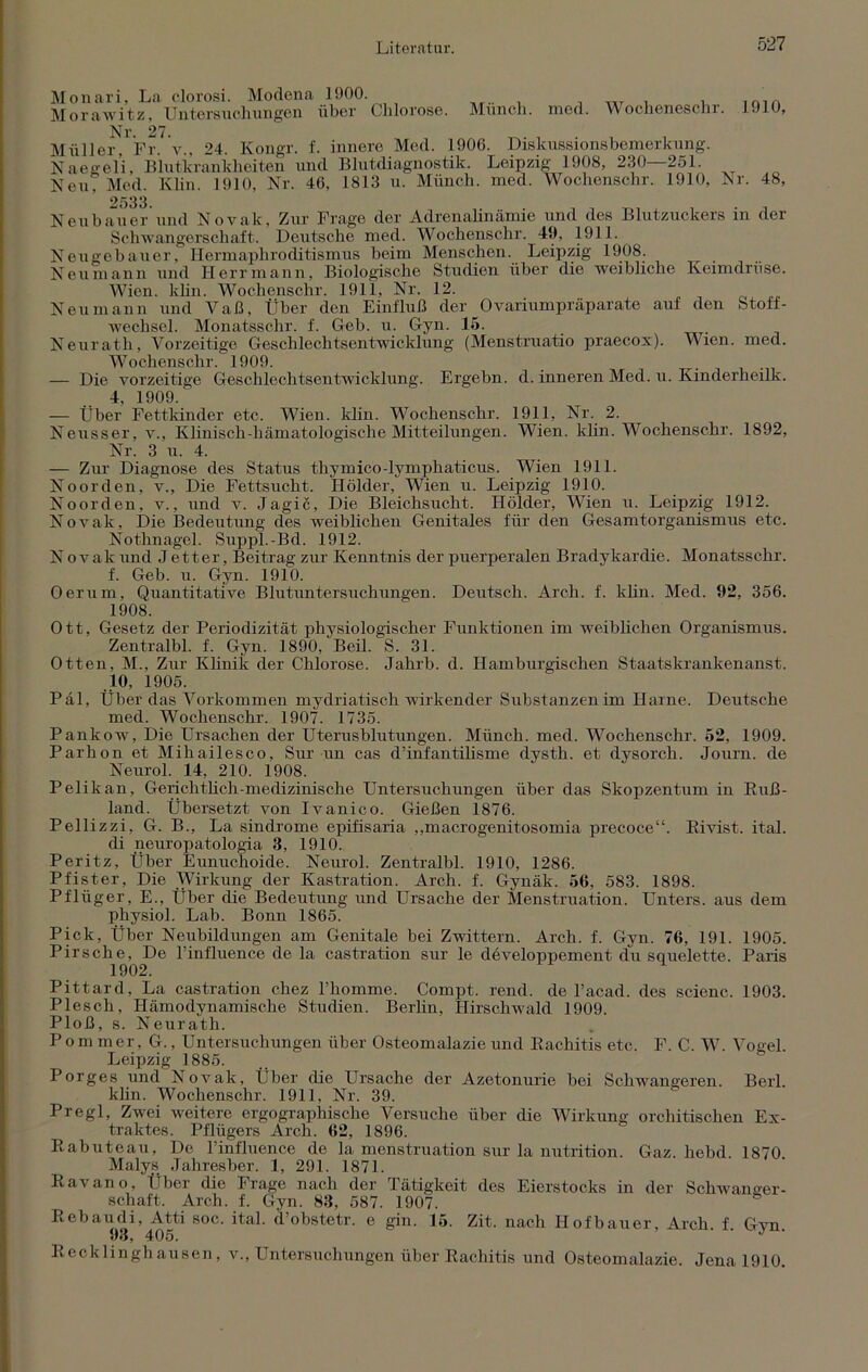 Monari, La clorosi. Modena 1900. Morawitz, Untersuchungen über Chlorose. Nr. 27. Müller, Fr. v„ 24. Kongr. f. innere Med. 1906. Münch, med. Wocheneschr. 1910, Naegeli, Eintkrankheiten und Blutdiagnostik. Neu, Med. Khn. 1910, Nr. 46, 1813 u. Münch. Diskussionsbemerkung. Leipzig 1908, 230—251. med. Wochenschr. 1910, Nr. 48, 2533. Neubauer und Noyak, Zur Frage der Adrenalinämie und des Blutzuckers in der Schwangerschaft. Deutsche med. Wochenschr. 49, 1911. Neugebauer, Hermaphroditismus beim Menschen. Leipzig 1908. . Neu mann und Herr mann, Biologische Studien über die weibliche Keimdrüse. Wien. khn. Wochenschr. 1911, Nr. 12. Neu mann und Vaß, Über den Einfluß der Ovariumpräparate auf den Stoff- wechsel. Monatsschr. f. Geb. u. Gyn. 15. Neurath, Vorzeitige Geschlechtsentwicklung (Menstruatio praecox). Wien. med. Wochenschr. 1909. — Die vorzeitige Geschlechtsentwicklung. Ergebn. d. inneren Med. u. Kinderheilk. 4 1909. — Über Fettkinder etc. Wien. khn. Wochenschr. 1911, Nr. 2. Neusser, v., Klinisch-hämatologische Mitteilungen. Wien. khn. Wochenschr. 1892, Nr. 3 u. 4. — Zur Diagnose des Status thymico-lymphaticus. Wien 1911. Noorden, v., Die Fettsucht. Holder, Wien u. Leipzig 1910. Noorden, v., und v. Jagic, Die Bleichsucht. Holder, Wien u. Leipzig 1912. Novak, Die Bedeutung des weiblichen Genitales für den Gesamtorganismus etc. Nothnagel. Suppl.-Bd. 1912. N ovale und J etter, Beitrag zur Kenntnis der puerperalen Bradykardie. Monatsschr. f. Geb. u. Gyn. 1910. Oerum, Quantitative Blutuntersuchungen. Deutsch. Arch. f. khn. Med. 92, 356. 1908. Ott, Gesetz der Periodizität physiologischer Funktionen im weiblichen Organismus. Zentralbl. f. Gyn. 1890, Beil. S. 31. Otten, M., Zur Klinik der Chlorose. Jahrb. d. Hamburgischen Staatskrankenanst. 10, 1905. Pal, Über das Vorkommen mydriatisch wirkender Substanzen im Harne. Deutsche med. Wochenschr. 1907. 1735. Pankow, Die Ursachen der Uterusblutungen. Münch, med. Wochenschr. 52, 1909. Parhon et Mihailesco, Sur un cas d’infantihsme dysth. et dysorch. Journ. de Neurol. 14, 210. 1908. Pelikan, Gerichthch-medizinische Untersuchungen über das Skopzentum in Ruß- land. Übersetzt von Ivanico. Gießen 1876. Pellizzi, G. B., La sindrome epifisaria ,,macrogenitosomia precoce“. Rivist. ital. di neuropatologia 3, 1910. Peritz, Über Eunuchoide. Neurol. Zentralbl. 1910, 1286. Pfister, Die Wirkung der Kastration. Arch. f. Gynäk. 56, 583. 1898. Pflüger, E., Über die Bedeutung und Ursache der Menstruation. Unters, aus dem physiol. Lab. Bonn 1865. Pick, Über Neubildungen am Genitale bei Zwittern. Arch. f. Gyn. 76, 191. 1905. Pirsche, De l’influence de la castration sur le developpement du squelette. Paris 1902. Pittard, La castration chez l’homme. Compt. rend. de l’acad. des scienc. 1903. Plesch, Hämodynamische Studien. Berlin, Hirschwald 1909. Ploß, s. Neurath. Pommer, G., Untersuchungen über Osteomalazie und Rachitis etc. F. C. W. Vogel. Leipzig 1885. Porges und Novak, Über die Ursache der Azetonurie bei Schwangeren. Berl khn. Wochenschr. 1911, Nr. 39. Pregl, Zwei weitere ergographische Versuche über die Wirkung orchitischen Ex- traktes. Pflügers Arch. 62, 1896. Rabuteau, De l’influence de la menstruation sur la nutrition. Gaz. hebd. 1870. Malys Jahresber. 1, 291. 1871. Ravano, Über die Frage nach der Tätigkeit des Eierstocks in der Schwanger- schaft. Arch. f. Gyn. 83, 587. 1907. Rebaudi, Atti soc. ital. d’obstetr. e gin. 15. Zit. nach Hofbauer, Arch. f Gyn 93, 405. J Recklinghausen, v., Untersuchungen über Rachitis und Osteomalazie. Jena 1910.