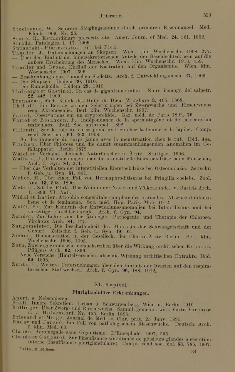 Stoeltzner, W., Schwere Säuglingsanämie durch primären Eisenmangel. Med. Klinik 1909, Nr. 26. Stone, R., Extraordinary precocity etc. Amer. Journ. of Med. 24, 561. 1852. Strada, Patologica 1, 17. 1909. Swinarski - Pfannenstiel, zit. bei Pick. Tandler, J., Untersuchungen an Skopzen. Wien. klin. Wochenschr. 1908. 277. Über den Einfluß der innersekretorischen Anteile der Geschlechtsdrüsen auf die äußere Erscheinung des Menschen. Wien. klin. Wochenschr. 1910, 459. Tandler und Grosz, Einfluß der Kastration auf den Organismus. Wien. klin. Wochenschr. 1907, 1596. — Beschreibung eines Eunuchen-Skeletts. Arch. f. Entwicklungsmech. 27, 1909. — Die Skopzen. Ibidem 30, 1910. — Die Eunuchoide. Ibidem 29, 1910. Thibierge et Gastinel, Un cas de gigantisme infant. Nouv. iconogr. del salpetr. 22, 442. 1909. Trousseau, Med. Klinik des Hotel de Dieu. Würzburg 3, 405. 1868. Uhthoff, Ein Beitrag zu den Sehstörungen bei Zwergwuchs und Riesenwuchs resp. Akromegalie. Berl. klin. Wochenschr. 1897. Variot, Observations sur un cryptorchide. Gaz. med. de Paris 1892, 76. Variot et Besan$on, P., Independance de la spermatogene et de la secretion testiculaire. Bull. Soc. anthropol. 1892. Villemin, Sur le role du corps jaune ovarien chez la femme et la lapine. Comp, rend. Soc. biol. 64, 363. 1908. — Sur les rapports du corps jaune avec la menstruation chez le rut. Ibid. 444. Virchow, Über Chlorose und die damit zusammenhängenden Anomalien im Ge- fäßapparat. Berlin 1872. Walcher, Verhandl. deutsch. Naturforscher u. Ärzte. Stuttgart 1906. Wallart, J., Untersuchungen über die interstitielle Eierstockdrüse beim Menschen. Arch. f. Gyn. 81, 271. — Über das Verhalten der interstitiellen Eierstockdrüse bei Osteomalazie. Zeitschr. f. Geb. u. Gyn. 61, 851. Weber, M., Über einen Fall von Hermaphroditismus bei Fringilla coelebs. Zool. Anz. 13, 508. 1890. Wetzler, Zit. bei Ploß. Das Weib in der Natur-und Völkerkunde, v. Bartels Arch. 1, 1899. VI. Aufl. Widal et Lutier, Atrophie congenitale complete des testicules. Absence d’infanti- lisme et de feminisme. Soc. med. Hop. Paris. Mars 1912. Wolff, Br., Zur Kenntnis der Entwicklungsanomalien bei Infantilismus und bei vorzeitiger Geschlechtsreife. Arch. f. Gyn. 94. Zander, Zur Lehre von der Ätiologie, Pathogenie und Therapie der Chlorose. Virchows Arch. 84, 177. Zangemeister, Die Beschaffenheit des Blutes in der Schwangerschaft und der Geburt. Zeitschr. f. Geb. u. Gyn. 49, 92. Ziehen, Demonstration in der Gesellsch. der Charite-Ärzte Berlin. Berl. klin. Wochenschr. 1906, 1095. Zoth, Zwei ergographische Versuchsreihen über die Wirkung orchitischen Extraktes. Pflügers Ärch. 62, 1896. Neue Versuche (Hantelversuche) über die Wirkung orchitischen Extrakts. Ibid. 69, 1898. Zuntz, L., Weitere Untersuchungen über den Einfluß der Ovarien auf den respira- torischen Stoffwechsel. Arch. f. Gyn. 96, 188. 1912, XI. Kapitel. Pluriglanduläre Erkrankungen. Apert, s. Nebennieren. Biedl, Innere Sekretion. Urban u. Schwarzenberg, Wien u. Berlin 1910. Boliingei, Uber Zwerg- und Riesenwuchs. Samrnl. gemeinn. wiss. Vortr. Virchow u. v. Ilolzendorf, Nr. 455. Berlin 1895. Brissaud et Meige, Journal de Möd. et Cliir. prat. 25 Janv. 1895. üuday und J an sc 6 Ein Fall von pathologischem Riesenwuchs. Deutsch. Arch. f. 1dm. Med. 60. Claude, Acromögalie sans Gigantisme. L’Encephale. 1907, 295. Claude et Gougerot, Sur l’insufisance simultanee de plusieurs glandes a secretion interne (lnsuffisan.ee pluriglandulaire). Compt. rend. soc. biol. 63. 785, 1907. Falta, Blutdrüsen.