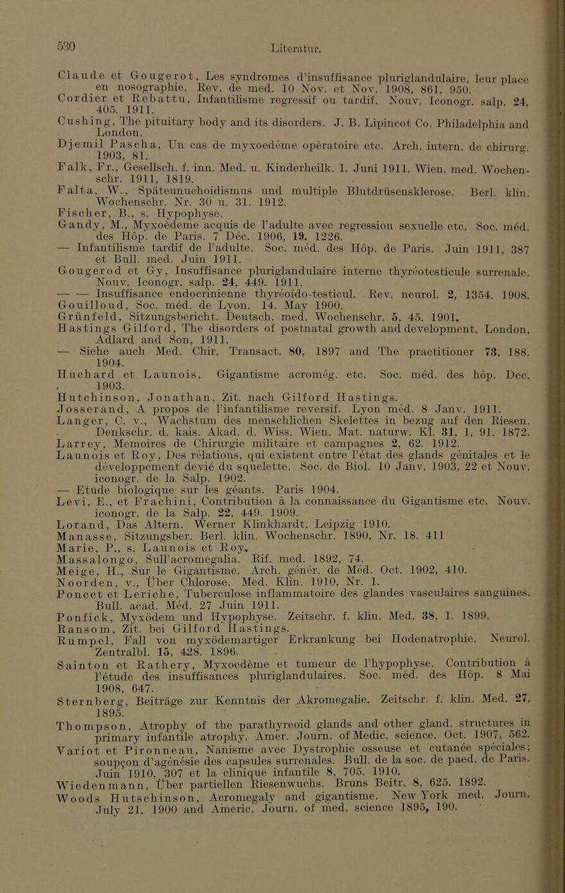 Claude et Gougerot, Les Syndromes d’insuffisance pluriglandulaire, leur place eu nosographie. Rev. de med. 10 Nov. et Nov. 1908, 861, 950. Cordier et Rebattu, Infantilisme regressif ou tardif. Nouv. Iconoirr saln 24 405. 1911. bi-, Cushing, The pituitary body and its disorders. J. B. Lipincot Co. Philadelphia and London. Djemil Pascha, Un cas de myxoedeme operatoire etc. Arch. intern, de chirunr 1903, 81. h' Falk, Fr., Gesellsch. f. inn. Med. u. Kinderheilk. 1. Juni 1911. Wien. med. Wochen- schr. 1911, 1819. Falta, W., Späteunuchoidismus und multiple Blutdrüsensklerose. Berl. klin. Wochenschr. Nr. 30 u. 31. 1912. Fischer, B., s. Hypophyse. Gandy, M., Myxoedeme acquis de l’adulte avec regression sexuelle etc. Soc. med. des Hop. de Paris. 7 D6c. 1906, 19. 1226. — Infantilisme tardif de l’adulte. Soc. med. des Hop. de Paris. Juin 1911, 387 et Bull. med. Juin 1911. Gougerod et Gy, Insuffisance pluriglandulaire interne thyreotesticule surrenale. Nouv. Iconogr. salp. 24, 449. 1911. — -— Insuffisance endocrinienne thyreoido-tes ticul. Rev. neurol. 2, 1354. 1908. Gouilloud, Soc. med. de Lyon. 14. May 1900. Grünfeld, Sitzungsbericht. Deutsch, med. Wochenschr. 5, 45. 1901. Hastings Gilford, The disorders of postnatal growth and development. London, Adlard and Son, 1911. — Siehe auch Med. Chir. Transact. 80, 1897 and The practitioner 73, 188. 1904. Huchard et Launois, Gigantisme acromeg. etc. Soc. med. des hop. Dec. 1903. Hutchinson, Jonathan, Zit. nach Gilford Hastings. Josserand, A propos de l’infantilisme reversif. Lyon med. 8 Janv. 1911. Langer, C. v., Wachstum des menschlichen Skelettes in bezug auf den Riesen. Denkschr. d. kais. Akad. d. Wiss. Wien. Mat. naturw. Kl. 31, 1, 91. 1872. Larrey, Memoires de Chirurgie militaire et campagnes 2, 62. 1912. Launois et Roy, Des relations, qui existent entre l’etat des glands genitales et le developpement deviö du squelette. Soc. de Biol. 10 Janv. 1903, 22 et Nouv. iconogr. de la Salp. 1902. — Etüde biologique sur les geants. Paris 1904. Levi, E., et Frachini, Contribution ä la connaissance du Gigantisme etc. Nouv. iconogr. de la Salp. 22, 449. 1909. Lorand, Das Altern. Werner Klinkhardt, Leipzig 1910. Manasse, Sitzungsber. Berl. klin. Wochenschr. 1890, Nr. 18. 411 Marie, P., s. Launois et Roy. Massalongo, Sull’acromegalia. Rif. med. 1892, 74. Meige, H., Sur le Gigantisme. Arch. gener. de Med. Oct. 1902, 410. Noorden, v., Über Chlorose. Med. Klin. 1910, Nr. 1. Poncet et Leriche, Tuberculose inflammatoire des glandes vasculaires sanguines. Bull. acad. Med. 27 Juin 1911. Ponfick, Myxödem und Hypophyse. Zeitschr. f. klin. Med. 38, 1. 1899. Ransom, Zit. bei Gilford Hastings. Rumpel, Fall von myxödemartiger Erkrankung bei Hodenatrophie. Neurol. Zentralbl. 15, 428. 1896. Sainton et Rathery, Myxoedeme et tumeur de l’hypophyse. Contribution ä l’etude des insuffisances pluriglandulaires. Soc. med. des Hop. 8 Mai 1908, 647. Sternberg, Beiträge zur Kenntnis der Akromegalie. Zeitschr. f. klin. Med. 27, 1895. Thompson, Atrophy of the parathyreoid glands and other gland. structures m primary infantile atrophy. Araer. Journ. of Medic. Science. Oct. 1907, 562. Variot et Pironneau, Nanisme avec Dystrophie osseuse et cutanöe speciales; soupgon d’agenesie des capsules surrenales. Bull, de la soc. de paed, de Paris. Juin 1910, 307 et la clinique infantile 8, 705. 1910. Wieden mann, Über partiellen Riesenwuchs. Bruns Beitr. 8. 625. 1892. Woods I-Iutschinson, Acromegaly and gigantisme. New York med. Journ. July 21. 1900 and Americ. Journ. of med. Science 1895, 190.