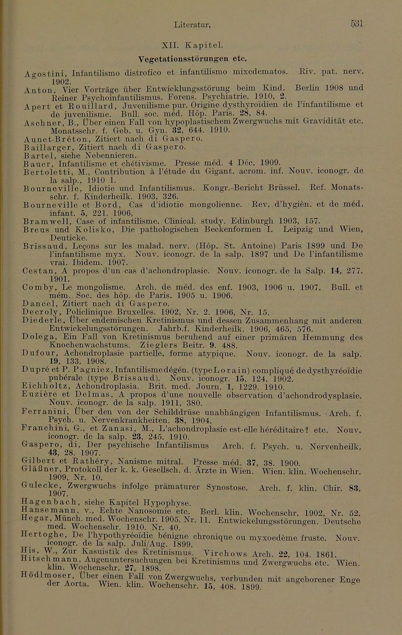 XII. Kapitel. Vegetationsstörungen etc. Ao-ostini, Infantilismo distrofico et infantilismo mixedematos. Riv. pat. nerv. 1902. Anton, Vier Vorträge über Entwicklungsstörung beim Kind. Berlin 1908 und Reiner Psychoinfantilismus. Forens. Psychiatrie. 1910, 2. Apert et Rouillard, Juvenilisme pur. Origine dysthyroidien de 1’infantilisme et de juvenilisme. Bull. soc. inöd. Hop. Paris. 28, 84. Aschner,' B., Über einen Fall von hypoplastischem Zwergwuchs mit Gravidität etc. Monatsschr. f. Geb. u. Gyn. 32, 644. 1910. Aunet-Bröton, Zitiert nach di Gaspero. Baillarger, Zitiert nach di Gaspero. Bartel, siehe Nebennieren. Bauer, Infantilisme et chötivisme. Presse med. 4 Dec. 1909. Bertoletti, M., Contribution ä l’etude du Gigant, acrom. inf. Nouv. iconogr. de la salp., 1910 1. Bourneville, Idiotie und Infantilismus. Kongr.-Bericht Brüssel. Ref. Monats- schr. f. Kinderheilk. 1903, 326. Bourneville et Bord, Cas d’idiotie mongolienne. Rev. d’hygien. et de med. infant. 5, 221. 1906, Bramwell, Case of infantilisme. Clinical. study. Edinburgh 1903, 157. Breus und Kolisko, Die pathologischen Beckenformen I. Leipzig und Wien, Deuticke. Brissaud, Le9ons sur les malad, nerv. (Hop. St. Antoine) Paris 1899 und De l’infantilisme myx. Nouv. iconogr. de la salp. 1897 und De l’infantilisme vrai. Ibidem. 1907. Cestan, A propos d’un cas d’achondroplasie. Nouv. iconogr. de la Salp. 14, 277. 1901. Comby, Le mongoüsme. Arch. de med. des enf. 1903, 1906 u. 1907. Bull, et mem. Soc. des hop. de Paris. 1905 u. 1906. Dancel, Zitiert nach di Gaspero. Decroly, Policlinique Bruxelles. 1902, Nr. 2. 1906, Nr. 15. Diederle, Über endemischen Kretinismus und dessen Zusammenhang mit anderen Entwickelungsstörungen. Jahrb.f. Kinderheilk. 1906, 465, 576. Dolega, Ein Fall von Kretinismus beruhend auf einer primären Hemmung des Knochenwachstums. Zieglers Beitr. 9. 488. Dufour, Achondroplasie partielle, forme atypique. Nouv. iconogr. de la salp. 19, 133. 1908. Dupre et P. Pagniez, Infantilismedegen. (typeLorain) complique dedysthyreoidie puberale (type Brissaud). Nouv. iconogr. 15, 124. 1902. Eichholtz, Achondroplasia. Brit. med. Journ. 1, 1229. 1910. Euziöre et Delmas, A propos d’une nouvelle observation d’achondrodysplasie. Nouv. iconogr. de la salp. 1911, 380. Ferranini, Über den von der Schilddrüse unabhängigen Infantilismus. Arch. f. Psych. u. Nervenkrankheiten. 38, 1904. Franchini, G., et Zanasi, M., L’achondroplasie est-elle höreditaire? etc. Nouv. iconogr. de la salp. 23, 245. 1910. Gaspero, di, Der psychische Infantilismus Arch. f. Psvch u Nervenheilli 43, 28. 1907. Gilbert et Rathery, Nanisme mitral. Presse med. 37, 38. 1900. Gläßner, Protokoll der k. k. GeseUsch. d. Ärzte in Wien. Wien klin Wochenschr 1909, Nr. 10. Gulecke, Zwergwuchs infolge prämaturer Synostose. Arch. f. klin. Chir. 83, Hagenbach, siehe Kapitel Hypophyse. Hanse mann v., Echte Nanosomie etc. Berl. klin. Wochenschr. 1902, Nr. 52. egar, Munch, med. Wochenschr. 1905. Nr. 11. Entwickelungsstörungen. Deutsche med. Wochenschr. 1910. Nr. 40. Hertoghe, De 1 hypothyröoi'die bönigne chronique ou myxoedöme fruste. Nouv. iconogr. de la salp. Juli/Aug. 1899. ir- + ’ ^ur Kasu'stik des Kretinismus. Virclioivs Arch 22 104 1861 Hitschmann Augenuntersuchungen bei Kretinismus und Zwergwuchs etc. Wien, khn. Wochenschr. 27, 1898. H odlmoscr Über einen Fall von Zwergwuchs, verbunden mit angeborener Enge der Aoita. Wien. klin. Wochenschr. 15, 408. 1899.
