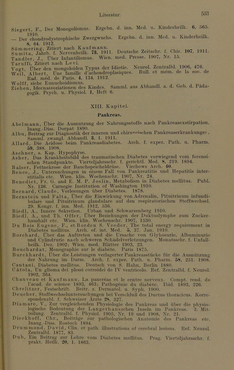 Siegert, F., Der Monogolismus. Ergehn, d. inn. Med. u. Kinderheilk. 6, 565. Der chondrodystrophische Zwergwuchs. Ergehn, d. inn. Med. u. Kinderheilk. 8 64. 1912. Sömmering, Zitiert nach Kaufmann. . .OI1 Sumita, Jahrb. f. Nervenheilk. 73, 1911. Deutsche Zeitschr. 1. Chir. 10<, 1911. Tandler, J., Über Infantilismus. Wien. med. Presse. 1907, Nr. 15. Taruffi, Zitiert nach Levi. Vofft Über den mongoloiden Typus der Idiotie. Neurol. Zentralbl. 1906, 476. ■Weil, Albert, Une famille d’achondroplasiques. Bull, et mem. de la soc. de Rad. med. de Paris. 4, 134. 1912. Wolff, siehe Eunuchoidismus. , ~ Ziehen, Ideenassoziationen des Kindes. Samml. aus Abhandl. a. d. Geb. d. 1 ada- gogik. Psych. u. Physiol. 1, Heft 6. XIII. Kapitel. Pankreas. Abel mann, Über die Ausnutzung der Nahrungsstoffe nach Pankreasexstirpation. Inaug.-Diss. Dorpat 1890. Albu, Beitrag zur Diagnostik der inneren und chiruwischen Pankreaserkrankungei . Samml. zwangl. Abhandl. 3, 1. 1911. Allard, Die Acidose beim Pankreasdiabetes. Arch. f. exper. Path. u. Pharm. 59, 388. 1908. As ebner, s. Kap. Hypophyse. Asher, Das Krankheitsbild des traumatischen Diabetes vorwiegend vom forensi- schen Standpunkte. Vierteljahrsschr. f. gerichtl. Med. 8, 219. 1894. Baiser, Fettnekrose der Bauchspeicheldrüse. Yirchows Arch. 40. Bence, J., Untersuchungen in einem Fall von Pankreatitis und Hepatitis inter- stitialis etc. Wiem klin. Wockenschr. 1907, Nr. 24. Benedict, Fr. G. and E. M. P. Joslin, Metabolism in Diabetes mellitus. Publ. Nr. 136. Carnegie Institution of Washington 1910. Bernard, Claude, Vorlesungen über Diabetes. 1878. Bernstein und Falta, Über die Einwirkung von Adrenalin, Pituitrinum infundi- bulare und Pituitrinum glanduläre auf den respiratorischen Stoffwechsel. 29. Ivongr. f. inn. Med. i912, 536. Biedl, A., Innere Sekretion. Urban und Schwarzenberg 1910. Biedl, A., und Th. Offer, Über Beziehungen der Duktuslymphe zum Zucker- haushalt etc. Wien. klin. Wochenschr. 1907, 1530. Du Bois Eugene, F., et Borden S. Veeder, The total energy requirement in Diabetes mellitus. Arch. of. int. Med. 5, 37. Jan. 1910. Borchard, Über das Auftreten und die Ursache von Glykosurie, Albuminurie und Cylindrurie nach schweren Schädelverletzungen. Monatsschr. f. Unfall- heilk. Dez. 1902; Wien. med. Blätter 1903, 23. Bouchardat, Monographie sur le diabete. Paris 1875. Burckhardt, Über die Leistungen verlagerter Pankreasstücke für die Ausnützung der Nahrung im Darm. Arch. f. exper. Path. u. Pharm. 58, 251. 1908. Cantani, Diabetes mellitus. Deutsch von S. Hahn, Berlin 1880. Cätola, Un glioma dei plessi corroidei de IV ventricolo. Ref. Zentralbl. f. Neurol. 1902, 364. Chauveau et Kaufmann, La pancreas et le centre nerveux. Compt. rend. de l’acad. de Science 1893, 463; Pathogdnie du diabete. Ibid. 1893, 226. Chrelitzer, Festschrift. Beitr. z. Dermatol, u. Syph. 1900. Deucher, Stoffwechscluntersuchungen bei Verschluß des Ductus thoracicus. Korrc- spondenzbl. f. Schweizer Ärzte 28, 327. Diamare, V., Zur vergleichenden Physiologie des Pankreas und über die physio- logische Bedeutung der Langerhansschen Inseln im Pankreas. 3. Mit- teilung. Zentralbl. f. Physiol. 1905, Nr. 19 und 1908, Nr. 21. Dieckhoff, Chr., Beiträge zur pathologischen Anatomie des Pankreas etc. Inaug.-Diss. Rostock 1894. Drummond, David, Clin, et path. illustrations of cerebral lesions. Ref. Neurol. Zentralbl. 1877, 83. Dub, Ein Beitrag zur Lehre vom Diabetes mellitus. Prag. Vierteil ahrssclvr. f. jirakt. Heilk. 20, 1. 1863.