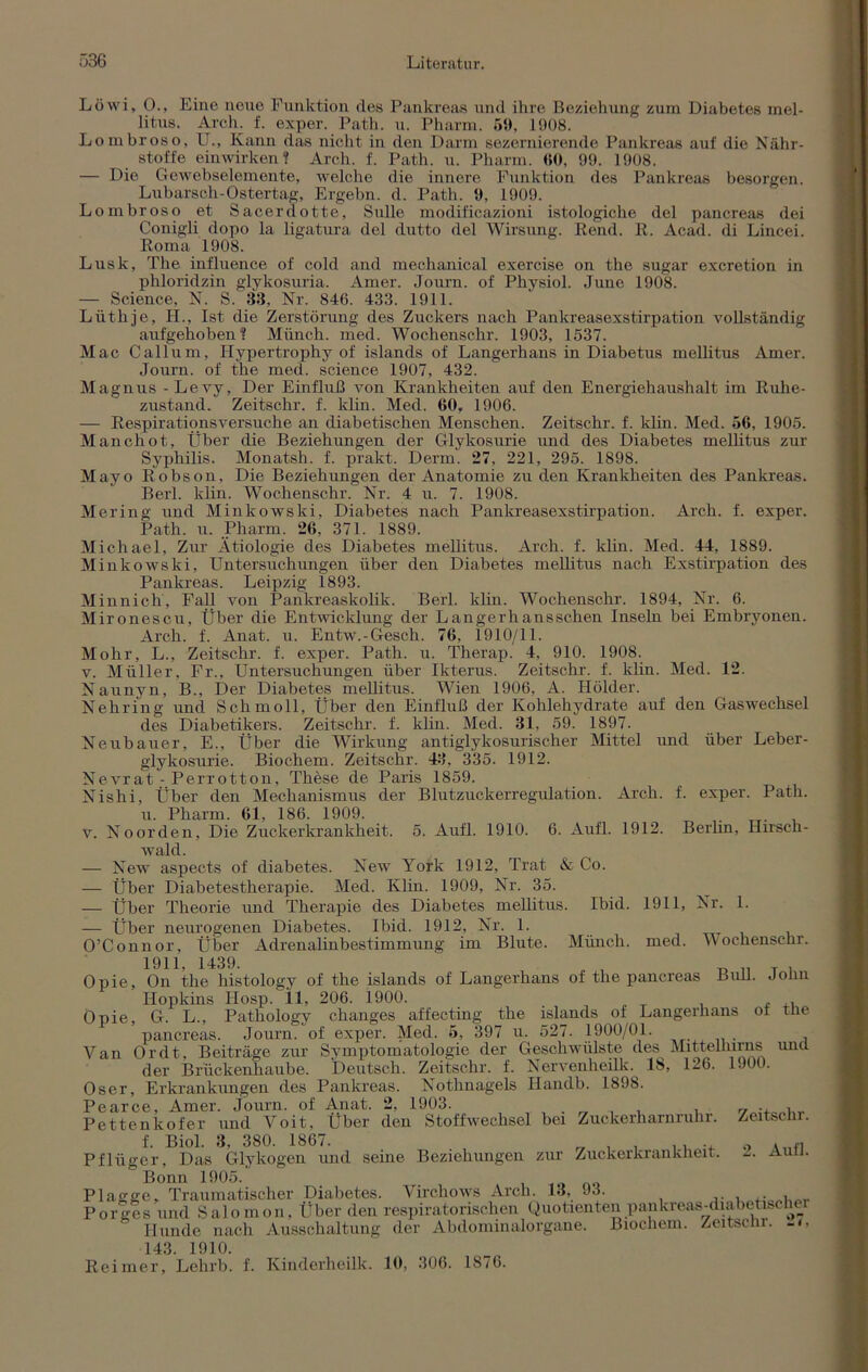 Löwi, 0., Eine neue Funktion des Pankreas und ihre Beziehung zum Diabetes mel- litus. Arch. f. exper. Path. u. Pharm. 59, 1908. Lombroso, U., Kann das nicht in den Darm sezernierende Pankreas auf die Nähr- stoffe einwirken? Arch. f. Path. u. Pharm. 60, 99. 1908. — Die Gewebselemente, welche die innere Funktion des Pankreas besorgen. Lubarsch-Ostertag, Ergebn. d. Path. 9, 1909. Lombroso et Sacerdotte, Sülle modificazioni istologiche del pancreas dei Conigli dopo la ligatura del dutto del Wirsung. Rend. R. Acad. di Lincei. Roma 1908. Lusk, The influence of cold and mechanical exercise on the sugar excretion in phloridzin glykosuria. Amer. Journ. of Physiol. June 1908. — Science, N. S. 33, Nr. 846. 433. 1911. Lüthje, H., Ist die Zerstörung des Zuckers nach Pankreasexstirpation vollständig aufgehoben? Münch, med. Wochenschr. 1903, 1537. Mac Callum, Hypertrophy of islands of Langerhans in Diabetus mellitus Amer. Journ. of the med. Science 1907, 432. Magnus - Levy, Der Einfluß von Krankheiten auf den Energiehaushalt im Ruhe- zustand. Zeitschr. f. klin. Med. 60. 1906. — Respirationsversuche an diabetischen Menschen. Zeitschr. f. klin. Med. 56, 1905. Manchot, Über die Beziehungen der Glykosurie und des Diabetes mellitus zur Syphilis. Monatsh. f. prakt. Demi. *27, 221, 295. 1898. Mayo Robson, Die Beziehungen der Anatomie zu den Krankheiten des Pankreas. Berl. klin. Wochenschr. Nr. 4 u. 7. 1908. Mei'ing und Minkowski, Diabetes nach Pankreasexstirpation. Arch. f. exper. Path. u. Pharm. 26, 371. 1889. Michael, Zur Ätiologie des Diabetes mellitus. Arch. f. klin. Med. 44, 1889. Minkowski, Untersuchungen über den Diabetes mellitus nach Exstirpation des Pankreas. Leipzig 1893. Minnich, Fall von Pankreaskolik. Berl. klin. Wochenschr. 1894, Nr. 6. Mironescu, Über die Entwicklung der Langerhansschen Inseln bei Embryonen. Arch. f. Anat. u. Entw.-Gesch. 76, 1910/11. Mohr, L., Zeitschr. f. exper. Path. u. Therap. 4, 910. 1908. v. Müller, Fr., Untersuchungen über Ikterus. Zeitschr. f. klin. Med. 12. Naunyn, B., Der Diabetes mellitus. Wien 1906, A. Holder. Nehring und Schmoll, Über den Einfluß der Kohlehydrate auf den Gaswechsel des Diabetikers. Zeitschr. f. klin. Med. 31, 59. 1897. Neubauer, E., Über die Wirkung antiglykosurischer Mittel und über Leber- glykosurie. Biochem. Zeitschr. 43, 335. 1912. Nevrat: Perrotton, These de Paris 1859. Nishi, Über den Mechanismus der Blutzuckerregulation. Arch. f. exper. Path. u. Pharm. 61, 186. 1909. v. Noorden, Die Zuckerkrankheit. 5. Aufl. 1910. 6. Aufl. 1912. Berlin, Hirsch- wald. — New aspects of diabetes. New York 1912, Trat & Co. — Über Diabetestherapie. Med. Klin. 1909, Nr. 35. — Über Theorie und Therapie des Diabetes mellitus. Ibid. 1911, Nr. 1. — Über neurogenen Diabetes. Ibid. 1912, Nr. 1. O’Connor, Über Adrenalinbestimmung im Blute. Münch, med. wochenschr. 1911, 1439. , _ T i Opie, On the histology of the islands of Langerhans of the pancreas Bull. Joim Hopkins Hosp. 11, 206. 1900. Opie, G. L., Pathology changes affecting the islands of Langerhans of the pancreas. Journ. of exper. Med. 5, :397 u. 527. 1900/01. Yan Ordt, Beiträge zur Symptomatologie der Geschwülste des Mittelhirns unü der Brückenhaube. Deutsch. Zeitschr. f. Nervenheillc. 18, 126. 1900. Oser, Erkrankungen des Pankreas. Nothnagels Handb. 1898. Pearce, Amer. Journ. of Anat. 2, 1903. . , . , 7 Pettenkofer und Voit, Uber den Stoffwechsel bei Zuckerharnruhr. Zeitschr. f. Biol. 3, 380. 1867. „ . . . Pflüger, Das Glykogen und seine Beziehungen zur Zuckerkrankheit. auh. Bonn 1905. Plagge, Traumatischer Diabetes. Virchows Arch. 13, J3. . , Porges und Salomon, Über den respiratorischen Quotienten pankreas-diabetische: Hunde nach Ausschaltung der Abdominalorgane. Biochem. Zeitschr. -<> 143. 1910. Reimer, Lehrb. f. Kinderheilk. 10, 306. 1876.