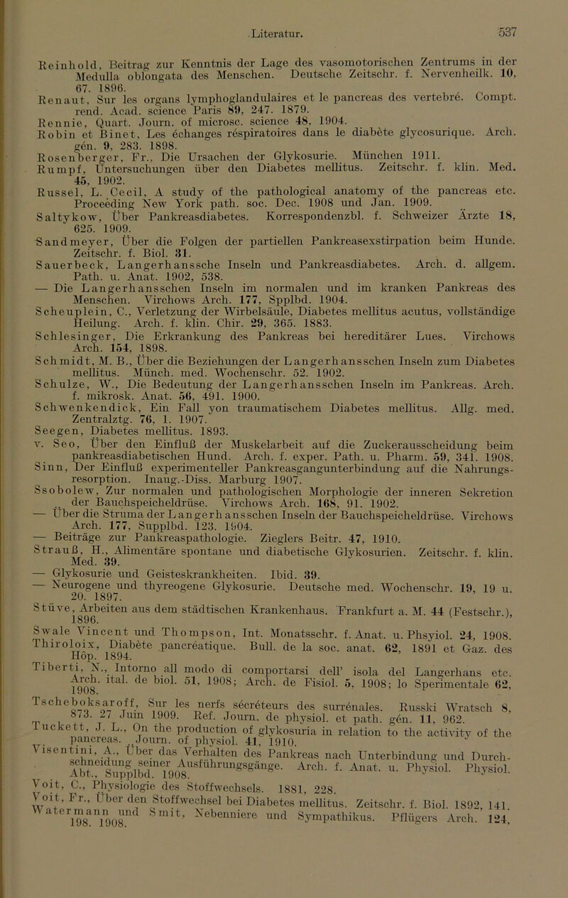 Reinhold, Beitrag zur Kenntnis der Lage des vasomotorischen Zentrums in der Medulla oblongata des Menschen. ‘ Deutsche Zeitschr. f. Nervenheilk. 10, 67. 1896. Ren aut, Sur les organs lymphoglandulaires et le pancreas des vertebre. Compt. rend. Acad. Science Paris SO, 247. 1879. Rennie, Quart. Journ. of microsc. Science 48, 1904. Robin et Binet, Les echanges respiratoires dans le diabete glycosurique. Arch. gen. 9, 283. 1898. Rosenberger, Fr., Die Ursachen der Glykosurie. München 1911. Rumpf, Untersuchungen über den Diabetes mellitus. Zeitschr. f. klin. Med. 45, 1902. Rüssel, L. Cecil, A study of the pathological anatomy of the pancreas etc. Proceeding New York path. soc. Dec. 1908 und Jan. 1909. Saltykow, Über Pankreasdiabetes. Korrespondenzbl. f. Schweizer Ärzte 18, 625. 1909. •Sandmeyer, Über die Folgen der partiellen Pankreasexstirpation beim Hunde. Zeitschr. f. Biol. 31. Sauerbeck, Langerhanssche Inseln und Pankreasdiabetes. Arch. d. allgem. Path. u. Anat. 1902, 538. — Die Langerh ans sehen Inseln im normalen und im kranken Pankreas des Menschen. Virchows Arch. 177, Spplbd. 1904. Scheuplein, C., Verletzung der Wirbelsäule, Diabetes mellitus acutus, vollständige Heilung. Arch. f. klin. Chir. 29, 365. 1883. Schlesinger, Die Erkrankung des Pankreas bei hereditärer Lues. Virchows Arch. 154, 1898. Schmidt, M. B., Über die Beziehungen der Langerhansschen Inseln zum Diabetes mellitus. Münch, med. Wochenschr. 52. 1902. Schulze, W., Die Bedeutung der Langerhansschen Inseln im Pankreas. Arch. f. mikrosk. Anat. 56, 491. 1900. Schwenkendick, Ein Fall yon traumatischem Diabetes mellitus. Allg. med. Zentralztg. 76, 1. 1907/ See gen, Diabetes mellitus. 1893. v. Seo, Über den Einfluß der Muskelarbeit auf die Zuckerausscheidung beim pankreasdiabetischen Hund. Arch. f. exper. Path. u. Pharm. 59, 341. 1908. Sinn, Der Einfluß experimenteller Pankreasgangunterbindung auf die Nahrungs- resorption. Inaug.-Diss. Marburg 1907. Ssobolew, Zur normalen und pathologischen Morphologie der inneren Sekretion .. der Bauchspeicheldrüse. Virchows Arch. 168, 91. 1902. — Über die Struma der Langerh ansschen Inseln der Bauchspeicheldrüse. Virchows Arch. 177, Supplbd. 123. 1904. — Beiträge zur Pankreaspathologie. Zieglers Beitr. 47, 1910. Strauß, H., Alimentäre spontane und diabetische Glykosurien. Zeitschr. f. klin. Med. 39. — Glykosurie und Geisteskrankheiten. Ibid. 39. — Neurogene und thyreogene Glykosurie. Deutsche med. Wochenschr. 19, 19 u. 20. 1897. Stüve, Arbeiten aus dem städtischen Krankenhaus. Frankfurt a. M. 44 (Festschr.), 1896. Swale Vincent und Thompson, Int. Monatsschr. f. Anat. u. Phsyiol. 24, 1908. Thiroloix, Diabete pancreatique. Bull, de la soc. anat. 62, 1891 et Gaz. des Hop. 1894. Tiberti, N., Intorno all modo di comportarsi delT isola del Langerhans etc, *1908 ^10^’ ^08; Arch. de Fisiol. 5, 1908; lo Sperimentale 62, Tscheboksaroff, Sur les nerfs seerbteurs des surrenales. Russki Wratsch 8, ,p 873. 2/ Jum 1909. Ref. Journ. de physiol. et path. gen. 11, 962. iuckett, J. L., On the production of glykosuria iu relation to the activity of the pancreas. „Journ. of physiol. 41, 1910. Visentini, A„ Uber das Verhalten des Pankreas nach Unterbindung und Durch- Abh^SupplbdinT908USfU^rUnSSS^n^e' Arch‘ 1 Anat- u- Physiol. Physiol. \ oit, C., Physiologie des Stoffwechsels. 1881, 228. Voit, I r„ Über den Stoffwechsel bei Diabetes mellitus. Zeitschr. f. Biol. 1892 141 Waterm^ann^und Smit, Nebenniere und Sympathikus. Pflügers Arch. 12i,