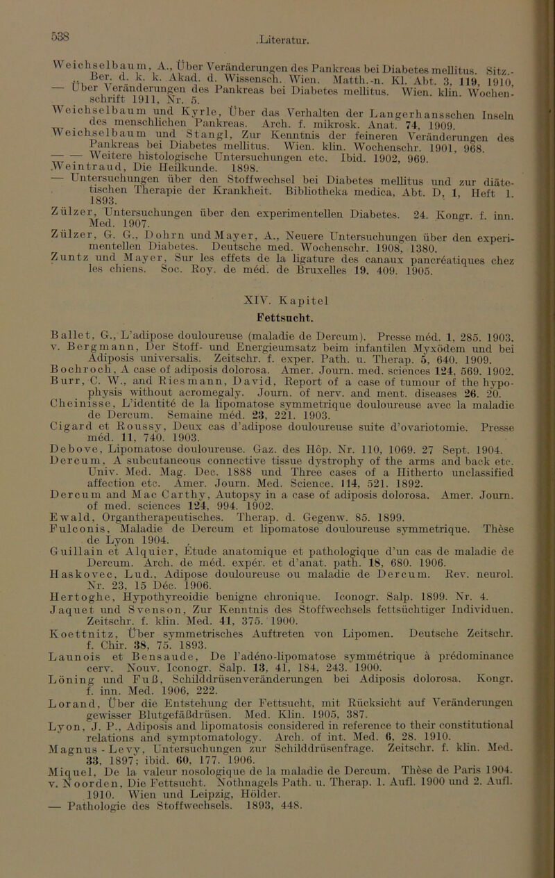 We 1 chse 1 b au m, A., t1 her Veränderungen des Pankreas bei Diabetes mellitus. Sitz. - .. d. k. k. Akad. d. Wissensch. Wien. Matth.-n. Kl. Abt. 3, 119 1910 Uber \ eränderungen des Pankreas bei Diabetes mellitus. Wien, klin Wochen- schrift 1911, Nr. 5. Weichselbaum und Kyrie, Über das Verhalten der Langerhansschen Inseln des menschlichen Pankreas. Arch. f. mikrosk. Anat. 74, 1909. W eickselbaum und Stangl, Zur Kenntnis der feineren Veränderungen des Pankreas bei Diabetes mellitus. Wien. klin. Wochenschr. 1901, 968. Weitere histologische Untersuchungen etc. Ibid. 1902 969 Weintraud, Die Heilkunde. 1898. — Untersuchungen über den Stoffwechsel bei Diabetes mellitus und zur diäte- tischen Therapie der Krankheit. Bibliotheka medica, Abt. D, 1, Heft 1. 1893. Zülzer, Untersuchungen über den experimentellen Diabetes. 24. Koner f inn Med. 1907. Zülzer, G. G., Dohm und Mayer, A., Neuere Untersuchungen über den experi- mentellen Diabetes. Deutsche med. Wochenschr. 1908, 1380. Zuntz und Mayer, Sur les effets de la ligature des canaux pancreatiques chez les chiens. Soc. Roy. de med. de Bruxelles 19. 409. 1905. XIV. Kapitel Fettsucht. Ballet, G., L’adipose douloureuse (maladie de Dercurn). Presse med. 1, 285. 1903. v. Bergmann, Der Stoff- und Energieumsatz beim infantilen Myxödem und bei Adiposis universalis. Zeitschr. f. exper. Path. u. Therap. 5, 640. 1909. Bocliroch . A case of adiposis dolorosa. Amer. Journ. med. Sciences 124, 569. 1902. Burr, C. W., and Riesmann, David, Report of a case of tumour of the hypo- physis without acromegaly. Journ. of nerv, and ment, diseases 26. 20. Cheinisse, L’identite de la lipomatose symmetrique douloureuse avec la maladie de Dercurn. Semaine med. 23, 221. 1903. Cigard et Roussy, Deux cas d’adipose douloureuse suite d’ovariotomie. Presse med. 11, 740. 1903. Debove, Lipomatose douloureuse. Gaz. des Höp. Nr. 110, 1069. 27 Sept. 1904. Dercurn, A subcutaneous connective tissue dystrophy of the arms and back etc. Univ. Med. Mag. Dec. 1888 und Three cases of a Hitherto unclassified affection etc. Amer. Journ. Med. Science. 114, 521. 1892. Dercurn and Mac Carthy, Autopsy in a case of adiposis dolorosa. Amer. Journ. of med. Sciences 124, 994. 1902. Ewald, Organtherapeutisches. Therap. d. Gegenw. 85. 1899. Fulconis, Maladie de Dercurn et lipomatose douloureuse symmetrique. These de Lyon 1904. Guillain et Alquier, Etüde anatomique et pathologique d’un cas de maladie de Dercurn. Arch. de med. exper. et d’anat. path. 18, 680. 1906. Ilaskovec, Lud., Adipöse douloureuse ou maladie de Dercurn. Rev. neurol. Nr. 23, 15 Dec. 1906. Hertoghe, Hypothyreoidie benigne chronique. Iconogr. Salp. 1899. Nr. 4. Jaquet und Svenson, Zur Kenntnis des Stoffwechsels fettsüchtiger Individuen. Zeitschr. f. klin. Med. 41, 375. 1900. Koettnitz, Über symmetrisches Auftreten von Lipomen. Deutsche Zeitschr. f. Chir. 38, 75. 1893. Launois et Bensaude, De badeno-lipomatose symmötrique ä prödominance cerv. Nouv. Iconogr. Salp. 13, 41, 184, 243. 1900. Löning und Fuß, Schilddrüsen Veränderungen bei Adiposis dolorosa. Ivongr. f. inn. Med. 1906, 222. Lorand, Über die Entstehung der Fettsucht, mit Rücksicht auf Veränderungen gewisser Blutgefäßdrüsen. Med. Klin. 1905, 387. Lyon, J. P., Adiposis and lipomatosis considered in reference to their constitutional relations and symptomatology. Arch. of int. Med. 6. 28. 1910. Magnus -Levy, Untersuchungen zur Schilddrüsenfrage. Zeitschr. f. klin. Med. 33, 1897; ibid. 60, 177. 1906. Miquel, De la valeur nosologique de la maladie de Dercurn. These de Paris 1904. v. Noorden, Die Fettsucht. Nothnagels Path. u. Therap. 1. Aufl. 1900 und 2. Aufl. 1910. Wien und Leipzig, Holder. — Pathologie des Stoffwechsels. 1893, 448.