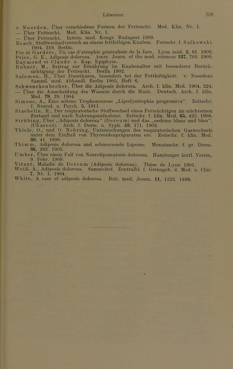 v. Noorden, Über verschiedene Formen der Fettsucht. Med. Klin. Nr. 1. — Über Fettsucht. Med. Klin. Nr. 1. — Über Fettsucht. Intern, med. Kongr. Budapest 1909. Reach, Stoffwechselversuch an einem fettleibigen Knaben. Festschr. f. Salkowski. 1904, 319. Berlin. Pic et Gard&re, Un cas d’atrophie genbralisde de la face. Lyon m6d. 2, 61. 1909. Price, G. E., Adiposis dolorosa. Amer. Journ. of the med. Sciences 187, 705. 1909. Raymond et Claude, s. Kap. Epiphyse. Rubner, M., Beitrag zur Ernährung im Knabenalter mit besonderer Berück- sichtigung der Fettsucht. Berlin 1902. Salomon, H., Über Durstkuren, besonders bei der Fettleibigkeit, v. Noordens Sarnml. med. Abhandl. Berlin 1905, Heft 6, Schwenckenbecher, Über die Adiposis dolorosa. Arch. f. klin. Med. 1904, 324. — Über die Ausscheidung des Wassers durch die Haut. Deutsch. Arch. f. klin. Med. 79, 29. 1904. Simons, A., Eine seltene Trophoneurose „Lipodystrophia progressiva“. Zeitschr. f. Neurol. u. Psych. 5, 1911. Staehelin, R., Der respiratorische Stoffwechsel eines Fettsüchtigen im nüchternen Zustand und nach Nahrungsaufnahme. Zeitschr. f. klin. Med. 65, 425. 1908. Strübing, Über ,,Adiposis dolorosa“ (Dercum) und das ,,oedeme blanc and bleu“. (Charcot). Arch. f. Derm. u. Syph. 59, 171. 1902. Thiele, O., und O. Nehring, Untersuchungen des respiratorischen Gaswechsels unter dem Einfluß von Thyreoideapräparaten etc. Zeitschr. f. klin. Med. 80, 41. 1896. Thimm, Adiposis dolorosa und schmerzende Lipome. Monatsschr. f. pr. Derm. 36, 282. 1903. Umber, Über einen Fall von Neurolipomatosis dolorosa. Hamburger ärztl. Verein, 9. Febr. 1909. Vitaut, Maladie de Dercum (Adiposis dolorosa). These de Lyon 1901. Weiß, Ä., Adiposis dolorosa. Sammelref. Zentralbl. f. Grenzgeb. d. Med. u Chir. 7, Nr. 1, 1904. White, A case of adiposis dolorosa Brit. med. Journ. 11, 1533. 1899.