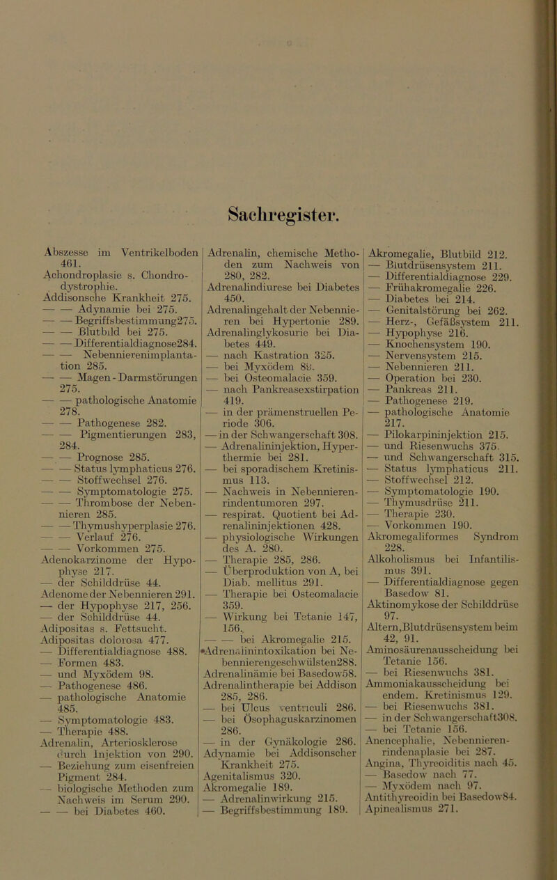 Abszesse im Ventrikelboden 461. Achondroplasie s. Chondro- dystrophie. Addisonsche Krankheit 275. Adynamie bei 275. Begriffsbestimmung275. Blutbild bei 275. Differentialdiagnose284. Nebennierenimplanta- tion 285. Magen - Darmstörungen 275. pathologische Anatomie 278. — Pathogenese 282. — -— Pigmentierungen 283, 284. — — Prognose 285. Status lymphaticus 276. Stoffwechsel 276. Symptomatologie 275. Thrombose der Neben- nieren 285. Thymushyperplasie 276. Verlauf 276. Vorkommen 275. Adenokarzinome der Hypo- physe 217. — der Schilddrüse 44. Adenome der Nebennieren 291. — der Hypophyse 217, 256. — der Schilddrüse 44. Adipositas s. Fettsucht. Adipositas dolorosa 477. — Differentialdiagnose 488. — Formen 483. — und Myxödem 98. — Pathogenese 486. — pathologische Anatomie 485. — Symptomatologie 483. — Therapie 488. Adrenalin, Arteriosklerose durch Injektion von 290. — Beziehung zum eisenfreien Pigment 284. — biologische Methoden zum Nachweis im Serum 290. bei Diabetes 460. Sachregister. Adrenalin, chemische Metho- den zum Nachweis von 280, 282. Adrenalindiurese bei Diabetes 450. Adrenalingehalt der Nebennie- ren bei Hypertonie 289. Adrenalinglykosurie bei Dia- betes 449. — nach Kastration 325. — bei Myxödem 89. -— bei Osteomalacie 359. •— nach Pankreasexstirpation 419. — in der prämenstruellen Pe- riode 306. — in der Schwangerschaft 308. — Adrenalininjektion, Hyper- thermie bei 281. — bei sporadischem Kretinis- mus 113. — Nachweis in Nebennieren- rindentumoren 297. -— respirat. Quotient bei Ad- renalininjektionen 428. — physiologische Wirkungen des A. 280. -— Therapie 285, 286. -— Überproduktion von A, bei Diab. mellitus 291. — Therapie bei Osteomalacie 359. — Wirkung bei Tetanie 147, 156.. bei Akromegalie 215. •Adrenaiinintoxikation bei Ne- bennierengeschwülsten288. Adrenalinämie bei Basedow58. Adrenalintherapie bei Addison 285, 286. — bei Ulcus ventnculi 286. — bei Ösophaguskarzinomen 286. — in der Gynäkologie 286. Adynamie bei Addisonscher Krankheit 275. Agenitalismus 320. Akromegalie 189. — Adrenalinwirkung 215. — Begriffsbestimmung 189. Akromegalie, Blutbild 212. — Blutdrüsensystem 211. — Differentialdiagnose 229. — Frühakromegalie 226. — Diabetes bei 214. — Genitalstörung bei 262. — Herz-, Gefäßsystem 211. — Hypophyse 216. — Knochensystem 190. — Nervensystem 215. — Nebennieren 211. — Operation bei 230. — Pankreas 211. — Pathogenese 219. — pathologische Anatomie 217. — Pilokarpininjektion 215. — und Riesenwuchs 375. — und Schwangerschaft 315. -— Status lymphaticus 211. — Stoffwechsel 212. — Symptomatologie 190. -— Thymusdrüse 211. — Therapie 230. — Vorkommen 190. Akromegaliformes Syndrom 228. Alkoholismus bei Infantilis- mus 391. — Differentialdiagnose gegen Basedow 81. Aktinomykose der Schilddrüse 97. Altern,Blutdrüsensystem beim 42, 91. Aminosäurenausscheidung bei Tetanie 156. — bei Riesenwuchs 381. Ammoniakausscheidung bei endem. Kretinismus 129. — bei Riesenwuchs 381. — in der Scliwangerschaft308. — bei Tetanie 156. Anencephalie, Nebennieren- rindenaplasie bei 287. Angina, Thyreoiditis nach 45. — Basedow nach 77. — Myxödem nach 97. Antithyreoidin bei Basedow84. Apinealismus 271.