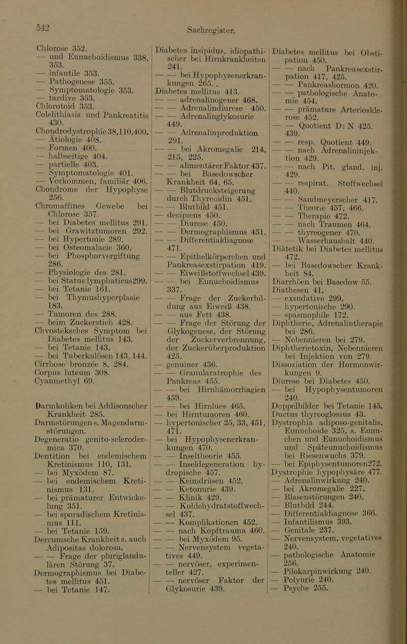 5-12 Cli lorose 352. — und Eunuchoidismus 338, 353. — infantile 353. — Pathogenese 355. - Symptomatologie 353. — tardive 353. Chlorotoid 353. Colelitliiasis und Pankreatitis 430. Chondrodystrophie 38,110,400. — Ätiologie 408. Formen 400. -— halbseitige 404. — partielle 403. — Symptomatologie 401. —- Vorkommen, familiär 406. Chondrome der Hypophyse 256. Chromaffines Gewebe bei Chlorose 357. — bei Diabetes mellitus 291. — bei Grawitztumoren 292. — bei Hypertonie 289. — bei Osteomalacie 360. — bei Phosphorvergiftung 286. — Physiologie des 281. — bei Status lymphaticus299. — bei Tetanie 161. — bei Thymushyperplasie 183. — Tumoren des 288. —- beim Zuckerstich 428. Chvosteksches Symptom bei Diabetes mellitus 143. — bei Tetanie 143. — bei Tuberkulösen 143,144. Cirrhose bronzee 8, 284. Corpus luteum 308. Cyanmethyl 69. Darmkoliken bei Addisonscher Krankheit 285. Darmstörungens. Magendarm- störungen. Degeneratio genito-scleroder- mica 370. Dentition bei endemischem Kretinismus 110, 131. — bei Myxödem 87. — bei endemischem Kreti- nismus 131. — bei prämaturer Entwicke- lung 351. — bei sporadischem Kretinis- mus 111. — bei Tetanie 159. Dercumsche Krankheit s. auch Adipositas dolorosa. Frage der pluriglandu- lären Störung 37. Dermographismus bei Diabe- tes mellitus 451. — bei Tetanie 147. Diabetes insipidus, idiopathi- scher bei Hirnkrankheiten 241. bei Hypophysenerkran- kungen 265. , Diabetes mellitus 413. adrenalinogener 468. Adrenalindiurese 450. Adrenalinglykosurie 449. Adrenalinproduktion 291. -—- — bei Akromegalie 214, 215, 225. alimentärer Faktor 437. bei Basedowscher Krankheit 64, 65. Blutdrucksteigerung durch Thyreoidin 451. — — Blutbild 451. — decipiens 450. -— — Diurese 450. Dermographismus 451. — —- Differentialdiagnose 471. Epithelkörperchen und Pankreasexstirpation 419. —- — Eiweißstoffwechsel 439. — -—- bei Eunuchoidismus 337. Frage der Zuckerbil- dung aus Eiweiß 438. aus Fett 438. -—- — Frage der Störung der Glykogenese, der Störung der Zuckerverbrennung, der Zuckerüberproduktion 425. — genuiner 436. — — Granularatrophie des Pankreas 455. — — bei Hirnhämorrhagien 459. bei Hirnlues 465. — bei Hirntumoren 460. — hypertonischer 25, 33, 451, 471. — bei Hypophysenerkran- kungen 470. Inseltheorie 455. Inseldegeneration hy- dropische 457. Keimdrüsen 452. Ketonurie 439. Klinik 429. Kohlehydratstoffwech- sel 437. Komplikationen 452. nach Kopftrauma 460. bei Myxödem 95. Nervensystem vegeta- tives 449. nervöser, experimen- teller 427. nervöser Faktor der Glykosurie 439. Diabetes mellitus bei Obsti- pation 450. nach Pankreasexstir- pation 417, 425. Pankreashormon 420. pathologische Anato- mie 454. prämature Arterioskle- rose 452. Quotient D: N 425. 439. resp. Quotient 449. — — nach Adrenalininjek- tion 429. nach Pit. gland. inj. 429. respirat. Stoffwechsel 440. Sandmeyerscher 417. - Theone 457, 466. Therapie 472. nach Traumen 464. thyreogener 470. Wasserhaushalt 440. Diätetik bei Diabetes mellitus 472. — bei Basedowscher Krank- heit 84. Diarrhöen bei Basedow 55. Diathesen 41. — exsudative 299. -— hypertonische 290. — spasmophile 172. Diphtherie, Adrenalintherapie bei 286. -— Nebennieren bei 279. Diphtherietoxin, Nebennieren bei Injektion von 279. Dissoziation der Hormonwir- kungen 9. Diurese bei Diabetes 450. — bei Hypophysentumoren 240. Doppelbilder bei Tetanie 145. Ductus thyreoglossus 43. Dystrophia adiposo-genitalis, Eunuchoide 325, s. Eunu- chen und Eunuchoidismus und Späteunuchoidismus bei Riesenwuchs 379. — bei Epiphysentumoren272. Dystrophie hypophysäre 477. — Adrenalinwirkung 240. — bei Akromegalie 227. — Blasenstörungen 240. — Blutbild 244. — Differentialdiagnose 366. — Infantilismus 393. — Genitale 237. — Nervensystem, vegetatives 240. — pathologische Anatomie 256. — Pilokarpin Wirkung 240. — Polyurie 240. | — Psyche 255.