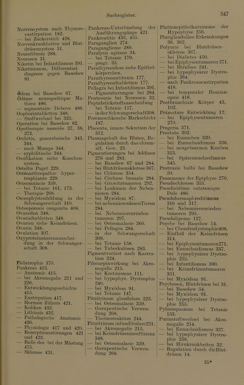 Nervensystem nach Thymus- exstirpation 182. — bei Zuckerstich 428. Nervenkrankheiten und Blut- driisensystem 31. Neurofibrom 288. Neurosen 31. Nikotin bei Infantilismus 391. Nikotinismus, Differential- diagnose gegen Basedow 81. Ödem bei Basedow 67. Ödeme neuropathique Ma- thieu 486. — segmentaire Debove 486. Oopliorintabletten 348. — Stoffwechsel bei 325. Operation bei Basedow 82. Opotherapie associee 37, 38, 373. Orchitis, gonorrhoische 343, 344. — nach Mumps 344. — syphilitische 344. Ossifikation siehe Knochen- system. Osteitis Paget 229. Osteoarthropathie hyper- trophiante 229. Osteomalacie 359. — bei Tetanie 161, 173. — Therapie 268. Osteophystenbildung in der Schwangerschaft 310. Osteoporosis congenita 408. Ovaraden 348. Ovarialtabletten 348. Ovarien siehe Keimdrüsen. Ovarin 348. Ovulation 307. Oxyproteinsäurenausschei- dung in der Schwanger- schaft 308. Pädatrophie 370. Pankreas 413. — Anatomie 415. — bei Akromegalie 211 und 226. — Entwicklungsgeschichte 415. — Exstirpation 417. — Hormon Zülzers 421. — Koliken 432. — Lithiasis 432. — Pathologische Anatomie 430. - Physiologie 417 und 420. — Resorptionsstörungen 421 und 423. — Rolle des bei der Mästung 475. — Sklerose 431. Pankreas-Unterbindung der Ausführungsgänge 421. Pankreatitis 430, 455. Paraganglien 274. Paragangliome 289. Paralysis agitans 34. — bei Tetanie 179. — progr. 35. Parathyreoideae siehe Epithel- körperchen. Parathyreoantitoxin 177. Paratliyreoidtabletten 177. Pellagra bei Infantilismus 391. — Pigmentierungen bei 284. Pentosurie bei Neurosen 32. Peptidstickstoffausscheidung bei Tetanie 157. — in der Schwangerschaft308. Peremeschkosche Markschicht 187. Placenta, innere Sekretion der 312. Plasmagehalt des Blutes, Re- gulation durch das chrom- aff. Gew. 23. Pigmentierungen bei Addison 276 und 283. — bei Basedow 67 und 284. — bei Blutdrüsensklerose 367. — bei Chlorose 354. •— bei Cirrhose bronzee 284. — bei Grawitztumoren 292. -— bei Leukämie der Neben- nieren 284. — bei Myxödem 87. — bei nebennierenlosenTieren 284. — bei Nebennierenrind en- tumoren 297. — bei Osteomalacie 360. — bei Pellagra 284. — in der Schwangerschaft 309. — bei Tetanie 158. — bei Tuberkulösen 283. Pigmentverlust nach Kastra- tion 324. Pilocarpinwirkung bei Akro- megalie 215. — bei Kretinismus 111. — bei hypophys. Dystrophie 240. — bei Myxödem 91. — bei Tetanie 147. Pituitrinum glanduläre 223. — bei Osteomalacie 359. — therapeutische Verwen- dung 268. — Thermoreaktion 244. Pituitrinum infundi bulare221. — bei Akromegalie 215. — bei Keimdrüseninsuffizienz 348. — bei Osteomalacie 359. — therapeutische Verwen- dung 268. Plattenepithelkarzinome der Hypophyse 256. Pluriglanduläre Erkrankungen 36, 362. Polyurie bei Blutdrüsen- sklerose 367. — bei Diabetes 450. — bei Epiphysentumoren 271. — bei Hirnlues 241. — bei hypophysärer Dystro- phie 264. — nach Pankreasexstirpation 418. ■— bei temporaler Hemian- opsie 418. Postbranchiale Körper 43, 102. Prämature Entwicklung 12. — bei Epiphysentumoren 270. Progeria 371. Prostata 302. — bei Eunuchen 320. — bei Eunuchoidismus 336. — bei neugeborenen Knaben 313. — bei Späteunuchoidismus 345. Protrusio bulbi bei Basedow 50. Psammome der Epiphyse 270. Pseudochlorose 355. Pseudoödeme catatonique Dide 486. Pseudohermapliroditi smus 316 und 317. — bei Nebennierenrinden- tumoren 295. Pseudolipome 127. Psyche bei Basedow 54. — bei Chondrodystrophie408. — Einfluß der Keimdrüsen 314. — bei Epiphysentumoren271. — bei Eunuchoidismus 337. — bei hypophysärer Dystro- phie 255. — bei Infantilismus 390. -— bei Keimdrüsentumoren 351. — bei Myxödem 91. Psychosen, Blutdrüsen bei 31. — bei Basedow 54. — bei Myxödem 91. — bei hypophysärer Dystro- phie 255. Pylorospasmus bei Tetanie 153. Purinstoffwechsel bei Akro- megalie 214. — bei Eunuchoidismus 337. — bei hypophysärer Dystro- phie 238. — bei Hirnkrankheiten 32. — Regulation durch dieBlut- drüsen 14. 35*