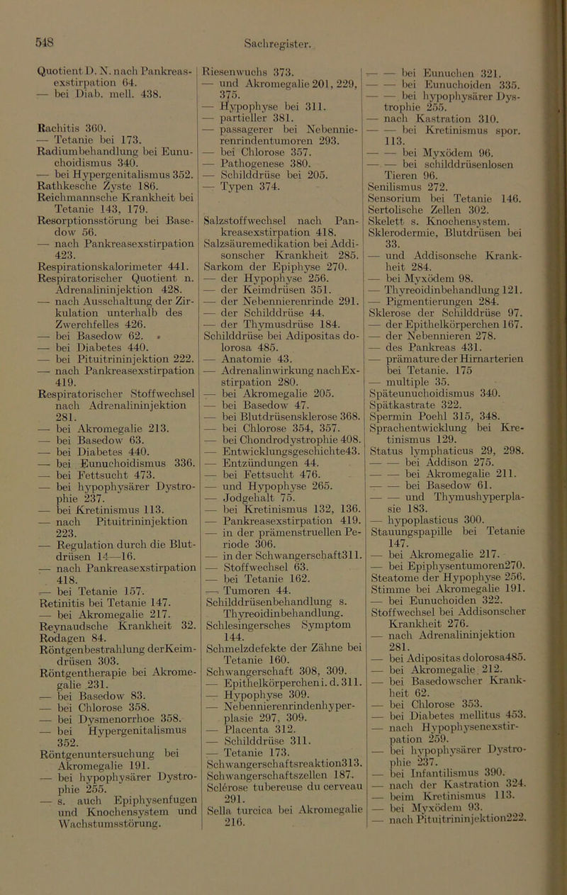 Quotient D. N. nach Pankreas exstirpation 64. — bei Diab. mell. 438. Rachitis 360. — Tetanie bei 173. Radiumbehandlung bei Eunu- choidismus 340. — bei Hypergenitalismus 352. Rathkesche Zyste 186. Reichmannsche Kranklreit bei Tetanie 143, 179. Resorptionsstörung bei Base- dow 56. — nach Pankreasexstirpation 423. Respirationskalorimeter 441. Respiratorischer Quotient n. Adrenalininjektion 428. — nach Ausschaltung der Zir- kulation unterhalb des Zwerchfelles 426. — bei Basedow 62. » — bei Diabetes 440. — bei Pituitrininjektion 222. — nach Pankreasexstirpation 419. Respiratorischer Stoffwechsel nach Adrenalininjektion 281. — bei Akromegalie 213. — bei Basedow 63. — bei Diabetes 440. — bei Eunuchoidismus 336. — bei Fettsucht 473. — bei hypophysärer Dystro- phie 237. — bei Kretinismus 113. — nach Pituitrininjektion 223. — Regulation durch die Blut- driisen 14—16. — nach Pankreasexstirpation 418. =— bei Tetanie 157. Retinitis bei Tetanie 147. — bei Akromegalie 217. Reynaudsche Krankheit 32. Rodagen 84. Röntgenbestrahlung derKeim- drüsen 303. Röntgentherapie bei Akrome- galie 231. •— bei Basedow 83. — bei Chlorose 358. — bei Dysmenorrhoe 358. — bei Hypergenitalismus 352. Röntgenuntersuchung bei Akromegalie 191. — bei hypophysärer Dystro- phie 255. — s. auch Epiphysenfugen und Knochensystem und Wachstumsstörung. Riesenwuchs 373. — und Akromegalie 201, 229, 375. — Hypophyse bei 311. - partieller 381. — passagerer bei Nebennie- renrindentumoren 293. — bei Chlorose 357. — Pathogenese 380. — Schilddrüse bei 205. - Typen 374. Salzstoffwechsel nach Pan- kreasexstirpation 418. Salzsäuremedikation bei Addi- sonscher Krankheit 285. Sarkom der Epiphyse 270. — der Hypophyse 256. — der Keimdrüsen 351. — der Nebennierenrinde 291. — der Schilddrüse 44. — der Thymusdrüse 184. Schilddrüse bei Adipositas do- lorosa 485. — Anatomie 43. -— Adrenalinwirkung nacliEx- stirpation 280. -— bei Akromegalie 205. — bei Basedow 47. — bei Blutdrüsensklerose 368. — bei Chlorose 354, 357. — bei Chondrodystrophie 408. - Entwicklungsgeschichte43. — Entzündungen 44. — bei Fettsucht 476. — und Hypophyse 265. — Jodgehalt 75. — bei Kretinismus 132, 136. — Pankreasexstirpation 419. — in der prämenstruellen Pe- riode 306. — in der Schwangerschaft311. — Stoffwechsel 63. — bei Tetanie 162. —, Tumoren 44. Schilddrüsenbehandlung s. Thyreoidinbehandlung. Schlesingersches Symptom 144. Schmelzdefekte der Zähne bei Tetanie 160. Schwangerschaft 308, 309. — Epithelkörperchen i. d. 311. — Hypophyse 309. — Nebennierenrindenhyper- plasie 297, 309. — Placenta 312. — Schilddrüse 311. — Tetanie 173. Schwangerscliaftsreaktion313. Schwangerschaftszellen 187. Sclerose tubereuse du cerveau 291. Sella turcica bei Akromegalie 216. — bei Eunuchen 321. bei Eunuchoiden 335. bei hypophysärer Dys- trophie 255. - nacli Kastration 310. bei Kretinismus spor. 113. bei Myxödem 96. — — bei schilddrüsenlosen Tieren 96. Senilismus 272. Sensorium bei Tetanie 146. Sertolische Zellen 302. Skelett s. Knochensystem. Sklerodermie, Blutdrüsen bei 33. — und Addisonsche Krank- heit 284. — bei Myxödem 98. — Thyreoidinbehandlung 121. -— Pigmentierungen 284. Sklerose der Schilddrüse 97. — der Epithelkörperchen 167. — der Nebennieren 278. — des Pankreas 431. -— prämature der Hirnarterien bei Tetanie. 175 — multiple 35. Späteunuchoidismus 340. Spätkastrate 322. Spermin Poehl 315, 348. Sprachentwicklung bei Kre- tinismus 129. Status lymphaticus 29, 298. bei Addison 275. bei Akromegalie 211. bei Basedow 61. und Thymushyperpla- sie 183. — hypoplasticus 300. Stauungspapille bei Tetanie 147. — bei Akromegalie 217. — bei Epiphysentumoren270. Steatome der Hypophyse 256. Stimme bei Akromegalie 191. — bei Eunuchoiden 322. Stoffwechsel bei Addisonscher Krankheit 276. — nach Adrenalininjektion 281. — bei Adipositas dolorosa485. — bei Akromegalie 212. — bei Basedowscher Krank- heit 62. — bei Chlorose 353. — bei Diabetes mellitus 453. — nach Hypophysenexstir- pation 259. — bei hypophysärer Dystro- phie 237. — bei Infantilismus 390. — nach der Kastration 324. — beim Kretinismus 113. - bei Myxödem 93. — nach Pituitrininjektion222.