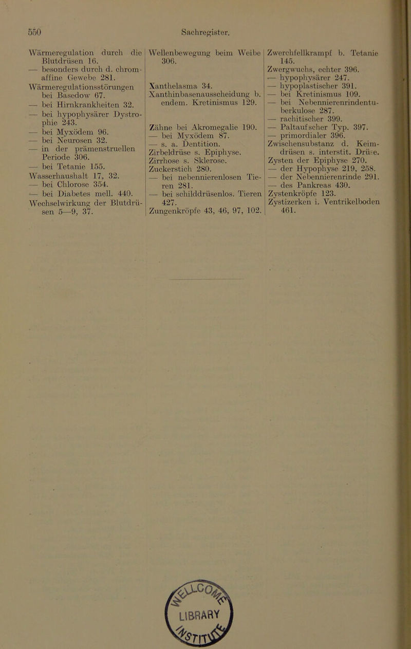 Wärmeregulation durch die Blutdrüsen lß. — besonders durch d. chrom- affine Gewebe 281. Wärmeregulationsstörungen bei Basedow 67. — bei Hirnkrankheiten 32. — bei hypophysärer Dystro- phie 243. - bei Myxödem 96. — bei Neurosen 32. — in der prämenstruellen Periode 306. — bei Tetanie 155. Wasserhaushalt 17, 32. — bei Chlorose 354. =— bei Diabetes mell. 440. Wechselwirkung der Blutdrii- sen 5—9, 37. Wellenbewegung beim Weibe 306. Xanthelasma 34. Xanthinbasenausscheidung b. endem. Kretinismus 129. Zähne bei Akromegalie 190. — bei Myxödem 87. — s. a. Dentition. Zirbeldrüse s. Epiphyse. Zirrhose s. Sklerose. Zuckerstich 280. — bei nebennierenlosen Tie- ren 281. — bei schilddrüsenlos. Tieren 427. Zungenkröpfe 43, 46, 97, 102. Zwerchfellkrampf b. Tetanie 145. Zwergwuchs, echter 396. •— hypophysärer 247. — hypoplastischer 391. — bei Kretinismus 109. — bei Nebennierenrindentu- berkulose 287. — rachitischer 399. — Paltauf scher Typ. 397. — primordialer 396. Zwischensubstanz d. Keim- drüsen s. interstit. Drüse. Zysten der Epiphyse 270. — der Hypophyse 219, 258. — der Nebennierenrinde 291. — des Pankreas 430. Zystenkröpfe 123. Zystizerken i. Ventrikelboden 461.