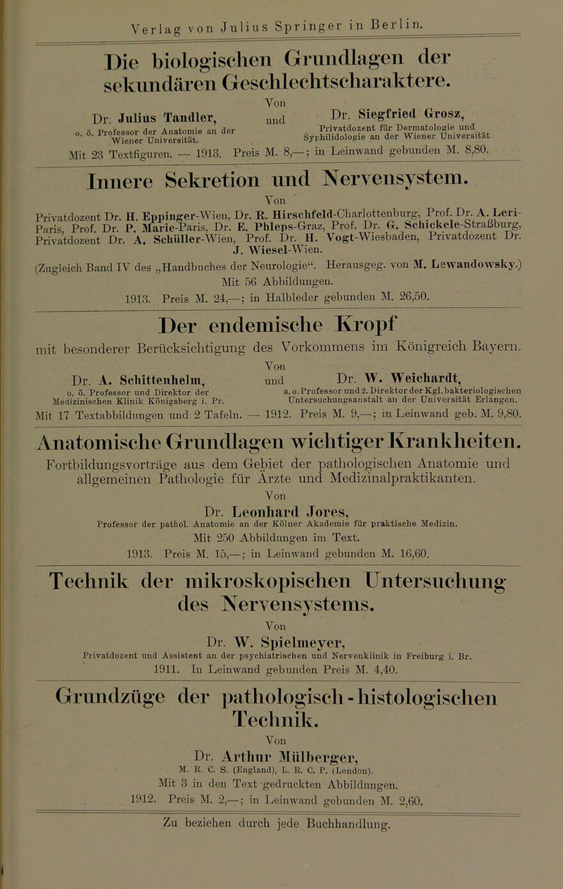 Verlag von Julius Springer in Berlin. Die biologischen Grundlagen der sekundären Geschlechtscharaktere. Dr. Julius Tandler, o. ö. Professor dor Anatomie an dor Wiener Universität. Von und Dr. Siegfried Grosz, Privatdozent für Dermatologie und Syrliilidologie an der Wiener Universität Mit 28 Textfiguren. — 1918. Preis M. 8,— ; in Leinwand gebunden M. 8,80. Innere Sekretion find Nervensystem. Von Privatdozent Dr. H. Eppinger-Wien, Dr. R. Hirschfeld-Charlottenburg, Prof. Dr. A. Leri- Paris Prof. Dr. P. Marie-Paris, Dr. E. Phleps-Graz, Prot. Dr. G. Schickele-Straßburg, Privatdozent Dr. A. Schüller-Wien, Prof. Dr. H. Vogt-Wiesbaden, Privatdozent Dr. J. Wiesel-Wien. (Zugleich Band IV des „Handbuches der Neurologie“. Herausgeg. von M. Lewaiulowsky.) Mit 56 Abbildungen. 1913. Preis M. 24,—; in Halbleder gebunden M. 26,50. Der endemische Kropf mit besonderer Berücksichtigung des Vorkommens im Königreich Bayern. Von Dr. A. Schitteulielm, und Dr. W. Weicliardt, 0. ö. Professor und Direktor der a.o. Professor und2. Direktor der Kgl.bakteriologischen Medizinischen Klinik Königsberg i. Pr. Untersuchungsanstalt an der Universität Erlangen. Mit 17 Textabbildungen und 2 Tafeln. — 1912. Preis M. 9,-—; in Leinwand geb. M. 9,80. Anatomische Grundlagen wichtiger Krankheiten. Fortbildrmgsvorträge aus dem Gebiet der pathologischen Anatomie und allgemeinen Pathologie für Ärzte und Medizinalpraktikanten. Von Dr. Leonhard Jores, Professor der pathol. Anatomie an der Kölner Akademie für praktische Medizin. Mit 250 Abbildungen im Text. 1913. Preis M. 15,—; in Leinwand gebunden M. 16,60. Technik der mikroskopischen Untersuchung des Nervensystems. Von Dr. W. Spielmeyer, Privatdozent und Assistent an der psychiatrischen und Nervenklinik in Freiburg i. Br. 1911. In Leinwand gebunden Preis M. 4,40. Grundzüge der pathologisch - histologischen Technik. Von Dr. Arthur Mülberger, M. R. C. S. (England), L. R. C. P. (London). Mit 3 in den Text gedruckten Abbildungen. 1912. Preis M. 2,—; in Leinwand gebunden M. 2,60.
