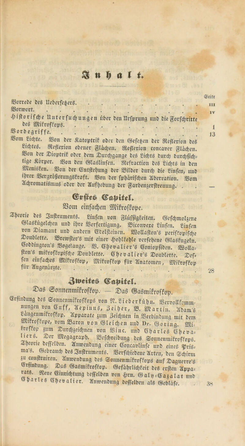 I SS u (i olt. Vorrebe beS Ueberfe£er$. Vorwort ' 4?if*otifche Unter fit jungen über benUrfpruttg unb bie gorfchritte beg SföifroffopS Vorb egriffe ®om ßidjte. Von ber Äatoptrif ober ben ©efe£en ber Veflerion beS Ctd)te6. Veflerion ebener glachen. Veflerion concaoer glasen* S3on ber £>ioptrib ober bem ^Durchgänge beS £ichts burdj burct)ffdh)= tige Äorper. Von ben ©laSlinfen. Vefraction beS Nichts in ben penisfen. Von ber ©ntftehung ber Vilber burch bie Cinfcn, unb l^rcc VergrofierungSfraft. Von ber fpljarifchen Aberration. Vom Achromatismus ober ber Aufhebung ber garbenjerjtreuung. . ©eite in IV 1 13 fSapiitU S3om einfachen SD?ifroffope. Sh^rie bes Snflruments. ßinfen non glüffigfeiten. ©efdjmolzene ©tasfugelchen unb ihre Verfertigung. Viconoepe Cinfen. fiinfen ron Diamant unb anbern ©beljSeinen. SBoAafton’S periffopifche Soubrette. Vremfter’S mit einer ^oblfeple oerfehene ©laSfugeln. ©obbington’S Vogelauge. V. (Sheoalier’S ©oniopfiben. §£öolla= fton’S. mifroffopifdje Soublette. ©heöalier’S Soubletfe. Sef* fen einfaches V?ifrof?op, SJiifroffop für Anatomen, Vtfftoffop für Augenärzte. ..... • • • • • 3tt>eiie$ CSapitcL ©aö @onnenmifroffop. — ©aSmifroffop. (Srftnbung beS ©onnenmifroffopS oon 9?. ßieberfühn. Veroollfomm- nungen oon ©uff, AepinuS, 3eiher, 58. Martin. Abam’S Sangenmifroffop. Apparate jurn 3eid;nen in Verbinbung mit bem Sftifroffope, oom Varon oon ©leichen unb Dr. ©oring. sj)?i= froffop zum Surchzeichnen »on Vtnc. unb ©parleS ^heoa= IterS; Ser «Kegagraph. SSefchreibung beS ©onnemnifroffops. Theorie beffelben. Amoenbung einer ©oncaolinfe unb eines §3riS-' ma’S. ©ebrauch bes Snjiruments. Verfchicbene Arten, ben Schirm Zu conjtruiren. Anmenbung beS ©omtenmifroffops auf Sagtterre’S ©rfinbung. SaS ©aSmifroffop. ©efahrlichfeit beS erften Appa= tats. Veite (Einrichtung beffelben von £rn. © alp--©aza lat unb Charles ©b^alter. Amvenbung beffelben als ©ebUtfe.