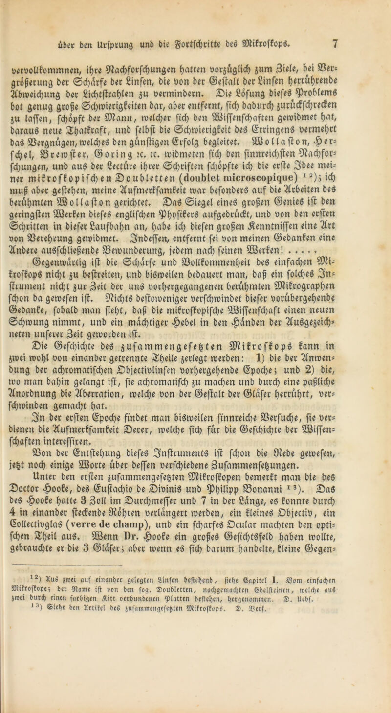 rerroUfommnen, ihre 9tad)fotfd)un&en hatten ror$uglich jum Biele, bei 9Sec= großerung bet 0d)drfe bet Sinfen, bie non bet ©eßlalt ber Sinfen herrührenbe Abweichung bet £id>tfltaf)ten $u oerminbern. Sie Soßung biefeö Problems bot genug große 0d)trierigfeiten bar, aber entfernt, ftd> baburd) jurucffchrecfen ju laffen, fchopft bet 9)?ann, welcher ftch bett 5Btffenfd>aften getribmet f)at, baraug neue Stjatfraft, unb felbßl bie 0d)trierigfeit beg ©tringeng nermehtt bag Vergnügen,treld)eg ben günfligen(Erfolg begleitet. SB o 11 a ft o n, ^)er= fd)el, S3tew jler, ©ocing :c. tc. trtbmeten ftd) ben ftnnreid)ften 9lad)fot* fd)ungen, unb aug bet Seetüte ihrer 0d)tiften fd)6pfte id) bie erfte Sbee mei* net mif roff opifd) en Soubletten (doublet microscopique) 12)> id) muß abet gegeben, meine Aufmerffamfeit trat befonbetg auf bie Arbeiten beg berühmten SBollaßUn gerid)tet. Sag 0iegel eineg großen ©enieg ißt ben geringßten SBetfen bießeg englifd)en ^)bPfl^tö aufgebrüeft, unb bon ben erflen 0d)titten in biefer Saufbahn an, bube id) biefen großen Äenntniffen eine 2Crt bon Skrehvung getbibmet. 3»nbeffen, entfernt fei bon meinen ©ebanfen eine Anbece augfd)tießenbe S3etnunberung, jebem nad) feinen SBerfen! ..... ©egentrartig ifl bie 0d)dtfc unb 23ollfommenheit beg einfachen Sfti* froffopö nicht ju befreiten, unb bigweilen bebauert man, baß ein folcheg 3>n* ffrument nicht $ur Beit ber ung bochergegangenen berühmten Sttifrographen fd)on ba getrefen iff. 9f7id)tö beftotoeniger nerfchtrinbet biefer borübergehenbe ©ebanfe, fobalb man fleht, baß bie mifroffopifche SBiffenfchaft einen neuen 0d)tbung nimmt, unb ein mächtiger $ebel in ben $dnben ber Auggejeid)* neten unferer Beit gemorben ift. Sie ©efd)id)te beg jufammengefefcten Sftifroffopg fann in jtrei tbohl bon einanber getrennte Steile jetlegt roeeben: 1) bie ber Antren* bung ber achromatifchen Sbjectiolinfen borheegehenbe ©poche; unb 2) bie, tro man bahin gelangt ißt, fte achromatifd) ju machen unb burd) eine paßliche Anorbnung bie Aberration, welche bon ber ©eßlalt ber ©lafer herrührt, ber* fd)tbinben gemad)t hat. 3n ber erften ©poche finbet man bigweilen ftnnreidje 93erfud?e, fte ber* bienen bie Aufmerffamfeit Secer, welche ftd) für bie ©efd)id)te ber SBiflen* fchaften interefftcen. S5on ber ©ntjtehung biefcö Snftrumentg ißt fd)on bie 9?ebe getrefen, jefct noch einige SBotte über beffen berfd)iebene Bufammenfefcungen. Unter ben erßlen jufammengefefcten Sftifcoffopen bemerft man bie beg Soctor vf)oofe, beg ©uftad)io be Sioinig unb Philipp SSonanni 13). Sag beg $oofe hatte 3 Boll im Surd)meffer unb 7 in ber Sange, eg fonnte burd) 4 in einanber fteefenbe Oiohcen berldngert werben, ein fleineg -Dbjectib, ein ©ollectinglag (verre de champ), unb ein fd)arfeg Sculat machten ben opti* fchen &heil aug. SBenn l)r. $oofe ein großeg ©eftd)tgfelb hüben trollte, gebrauchte er bie 3 ©lafer; aber trenn eg ftd) barum hanbelte, fleine ©egen* 12) 2Cu6 jicei auf einanber gelegten Sinfen befteljenb, fiebe Gapitet 1. SScnt einfachen SKifrcftope; ber 9tame ift ccn ben fog. Soubletten, nacfygemacfyten (Steifleinen, treibe auf jioet burd) einen farbigen Jtitt oerbunbenen ‘platten beftefyen, bergenommen. S). IJebf. 1 3) ©iebe bcn Itrtifet be6 TOitroffop^. S. ?t?erf.