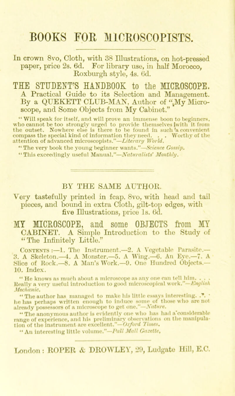 BOOKS FOR M1CROSCOPISTS In crown 8vo, Cloth, with 38 Illustrations, on hot-pressed paper, price 2s. 6d. For library use, in half Morocco, Roxburgh style, 4s. (3d. THE STUDENT’S HANDBOOK to the MICROSCOPE. A Practical Guide to its Selection and Management. By a QUEKETT CLUB-MAN. Author of “My Micro- scope, and Some Objects from My Cabinet.” “ Will speak for itself, and will prove an immense boon to beginners, who cannot be too strongly urged to provide themselves (with it from the outset. Nowhere else is there to be found in such 'a convenient compass the special kind of informat ion they need. . . Worthy of the attention of advanced microscopists.”—Literary World. “ The very book the young beginner wants.”—Science Gossip. “This exceedingly useful Manual.”—Naturalists' Monthly. BY THE SAME AUTHOR. Very tastefully printed in fcap. 8vo, with head and tail pieces, and bound in extra Cloth, gilt-top edges, with five Illustrations, price Is. 6d. MY MICROSCOPE, and some OBJECTS from MY CABINET. A Simple Introduction to the Study of “The Infinitely Little.” Contents :—1. The Instrument.—2. A Vegetable Parasite.— 3. A Skeleton.—4. A Monster.—5. A Wing.—6. An Eye.—7. A .Slice of Rock.—8. A Man’s Work.—9. One Hundred Objects.— 10. Index. “ He knows as much about a microscope as any one can tell him. . . . Really a very useful introduction to good microscopical work.”—English. Mechanic. “ The author has managed to make his little essays interesting. • helms perhaps written enough to induce some of those who are not already possessors of a microscope to get. one.—Nature. “ The anonymous author is evident lv one who has had a considerable range of experience, and ids preliminary observations on the manipula- tion of the instrument nre excellent.”—Oxford Times. “ An interesting little volume.”—Pall Mall Gazette, London : ROPER & DROWLEY, 29, Ludgatc Hill, E.C.