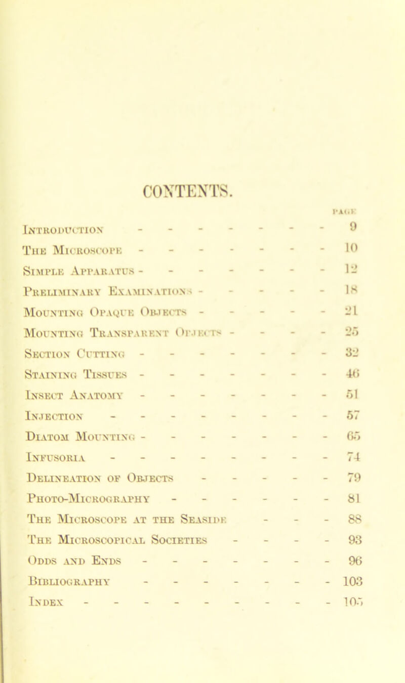 CONTENTS. Introduction The Microscope Simple Apparatus - - - Preliminary Examination - - Mounting Opaque Objects - Mounting Transparent Dejects - Section Cutting - Staining Tissues - Insect Anatomy - Injection - Diatom Mounting - Infusoria - Delineation of Objects Photo-Micrography - The Microscope at the Seaside The Microscopical Societies Odds and Ends - Bibliography - Index ------ PA(.V 9 10 1 2 IS -1 32 40 61 57 66 74 79 81 88 93 96 103 105