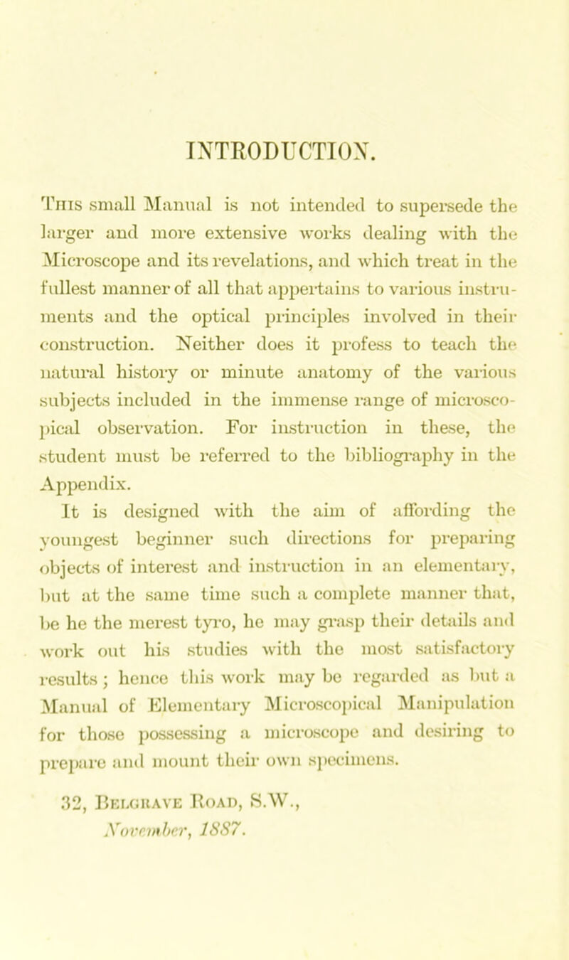 INTRODUCTION. This small Manual is not intended to supersede the larger and more extensive works dealing with the Microscope and its revelations, and which treat in the fullest manner of all that appertains to various instru- ments and the optical principles involved in their construction. Neither does it profess to teach the natural history or minute anatomy of the various subjects included in the immense range of microsco- pical observation. For instruction in these, the student must be referred to the bibliography in the Appendix. It is designed with the aim of affording the youngest beginner such directions for preparing objects of interest and instruction in an elementary, but at the same time such a complete manner that, be he the merest tyro, he may grasp their details and work out his studies with the most satisfactory results; hence this work may be regarded as but a Manual of Elementary Microscopical Manipulation for those possessing a microscope and desiring to prepare and mount their own specimens. 32, Belguave Road, S.W., November, 1SS7.