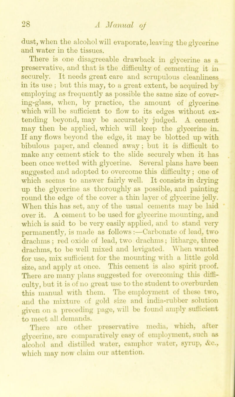 dust, when the alcohol will evaporate, leaving the glycerine and water in the tissues. There is one disagreeable drawback in glycerine as a preservative, and that is the difficulty of cementing it in securely. It needs great care and scrupulous cleanliness in its use ; but this may, to a great extent, be acquired by employing as frequently as possible the same size of cover- ing-glass, when, by practice, the amount of glycerine which will be sufficient to flow to its edges without ex- tending beyond, may be accurately judged. A cement may then be applied, which will keep the glycerine in. If any flows beyond the edge, it may be blotted up with bibulous paper, and cleaned away; but it is difficult to make an}7 cement stick to the slide securely when it has been once wetted with glycerine. Several plans have been suggested and adopted to overcome this difficulty ; one of which seems to answer fairly well. It consists in drying up the glycerine as thoroughly as possible, and painting round the edge of the cover a thin layer of glycerine jelly. When this has set, any of the usual cements may be laid over it. A cement to be used for glycerine mounting, and which is said to be very easily applied, and to stand very permanently, is made as follows:—Carbonate of lead, two drachms ; red oxide of lead, two drachms; litharge, three drachms, to be well mixed and levigated. When wanted for use, mix sufficient for the mounting with a little gold size, and apply at once. This cement is also spirit proof. There are many plans suggested for overcoming this diffi- culty, but it is of no great use to the student to overburden this manual with them. The employment of these two, and the mixture of gold size and india-rubber solution given on a preceding page, will be found amply sufficient to meet all demands. There are other preservative media, which, after glycerine, are comparatively easy of employment, such as alcohol and distilled water, camphor water, syrup, Ac., which may now claim our attention.