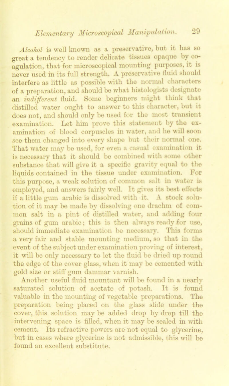 Alcohol is well known as a preservative, but it has so great a tendency to render delicate tissues opaque by co- agulation. that for microscopical mounting purposes, it is never used in its full strength. A preservative fluid should interfere as little as possible with the normal characters of a preparation, and should bo what histologists designate an indifferent fluid. Some beginners might think that distilled water ought to answer to this character, but it does not, and should only be used for the most transient examination. Let him prove this statement by the ex- amination of blood corpuscles in water, and he will soon see them changed into every shape but their normal one. That water may bo used, for even a casual examination it is necessary that it should be combined with some other substance that will give it a specific gravity equal to the liquids contained in the tissue under examination. For this purpose, a weak solution of common salt in water is employed, and answers fairly well. It gives its best efl’ects if a little gum arabic is dissolved with it. A stock solu- tion of it may be made by dissolving one drachm of com- mon salt in a pint of distilled water, and adding four grains of gum arabic; this is then always ready for use, should immediate examination be necessary. This forms a very fair and stable mounting medium, so that in tho event of the subject under examination proving of interest, it will be only necessary to let the fluid be dried up round the edge of the cover glass, when it may be cemented with gold size or still' gum dammar r arnish. Another useful fluid mountant will be found in a nearly saturated solution of acetate of potash. It is found valuable in the mounting of vegetable preparations. The preparation being placed on the glass slide under the cover, this solution may be added drop by drop till the intervening space is filled, when it may be sealed in with cement. Its refractive powers are not equal to glycerine, but in cases where glycerine is not admissible, this will be foimd an excellent substitute.