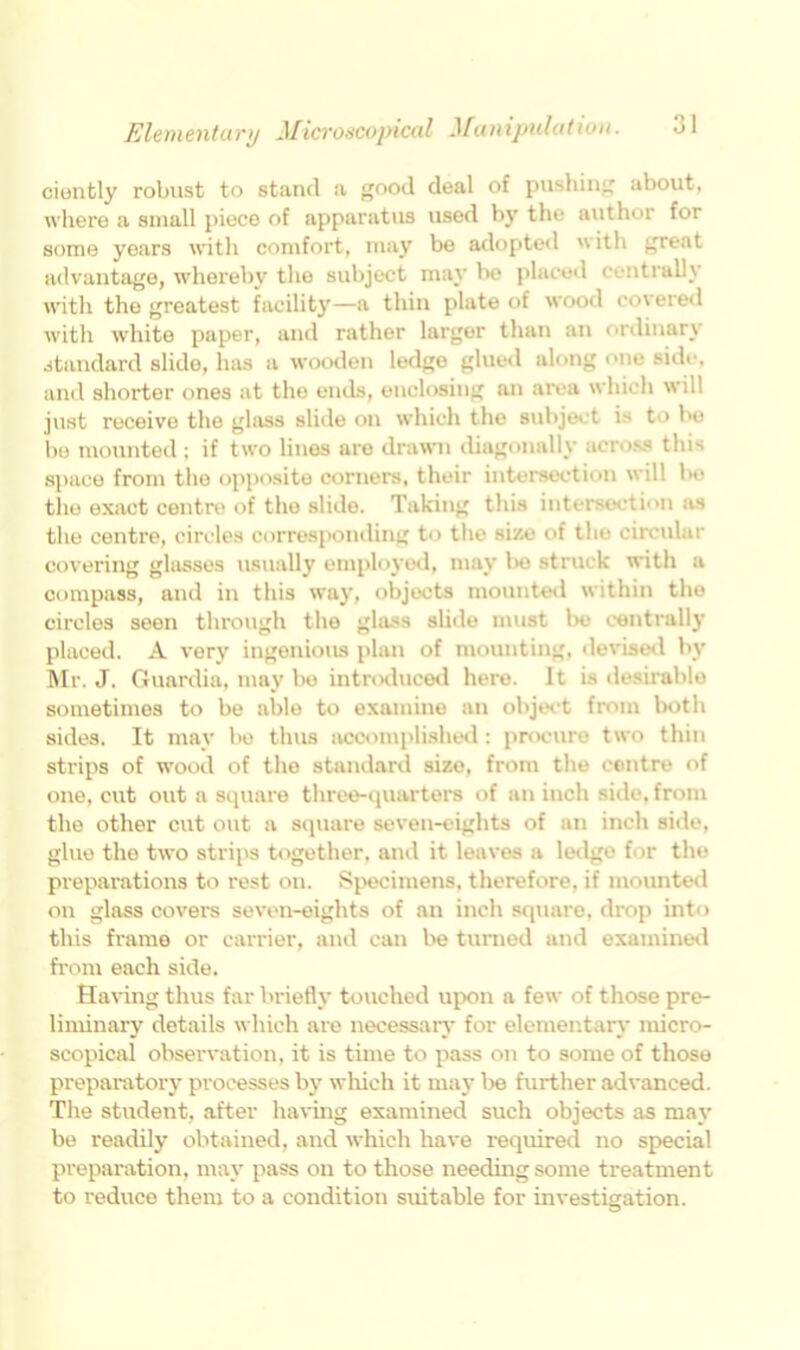 ciently robust to stand a good deal of pushing about, where a small piece of apparatus used by the author for some years with comfort, may be adopted with great advantage, whereby the subject may be placed contrail} with the greatest facility—a thin plate of wood covered with tvhite paper, and rather larger than an ordinary standard slide, has a wooden ledge glued along one side, and shorter ones at the ends, enclosing an area which will just receive the glass slide on which the subject is to be lie mounted; if two lines are drawn diagonally across this space from the opposite corners, their intersection will be the exact centre of the slide. Taking this intersection as the centre, circles corresponding to the size of the circular covering glasses usually employed, may l>e struck with a compass, and in this way, objects mounted within the circles seen through the glass slide must bo centrall}- placed. A very ingenious plan of mounting, devised by Mr. J. Guardia, may bo introduced here. It is desirable sometimes to be able to examine an object from both sides. It may bo thus accomplished: procure two thin strips of wood of the standard size, from the centre of one, cut out a square three-quarters of an inch side, from the other cut out a square seven-eights of an inch side, glue the two strips together, and it leaves a ledge for the preparations to rest on. Specimens, therefore, if mounted on glass covers seven-eights of an inch square, drop into this frame or carrier, and can be turned and examined from each side. Having thus far briefly touched upon a few of those pre- liminary details which are necessary for elementary micro- scopical observation, it is time to pass on to some of those preparatory processes by which it may be further advanced. The student, after having examined such objects as may be readily obtained, and which have required no special preparation, may pass on to those needing some treatment to reduce them to a condition suitable for investigation.