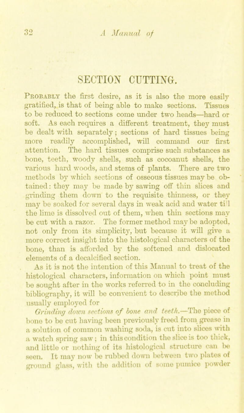 SECTION CUTTING. Probably the first desire, as it is also the more easily gratified, is that of being able to make sections. Tissues to be reduced to sections come under two heads—hard or soft. As each requires a different treatment, they must be dealt with separately; sections of hard tissues being more readily accomplished, wall command our first attention. The hard tissues comprise such substances as bone, teeth, woody shells, such as cocoanut shells, the various hard woods, and stems of plants. There are two methods by which sections of osseous tissues may be ob- tained : they may be made by sawing off thin slices and grinding them down to the requisite thinness, or they may be soaked for several days in weak acid and water ti'l the lime is dissolved out of them, when thin sections may be cut with a razor. The former method maybe adopted, not only from its simplicity, but because it will give a more correct insight into the histological characters of the bone, than is afforded by the softened and dislocated elements of a decalcified section. As it is not the intention of this Manual to treat of the histological characters, information on which point must be sought after in the works referred to in the concluding bibliography, it will be convenient to describe the method usually employed for Grinding dovm sections of bone and teeth.—The piece of bone to be cut having been previously freed from grease in a solution of common washing soda, is cut into slices with a watch spring saw ; in this condition the slice is too thick, and little or nothing of its histological structure can be seen. It may now be rubbed down between two plates of ground glass, with the addition of some pumice powder