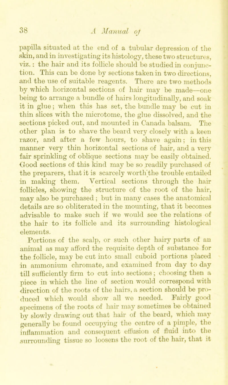 papilla situated at the end of a tubular depression of the skin, and in investigating its histology, these two structures, viz.: the hair and its follicle should be studied in conjunc- tion. This can be done by sections taken in two directions, and the use of suitable reagents. There are two methods by which horizontal sections of hair may be made—one being to arrange a bundle of hairs longitudinally, and soak it in glue; when this has set, the bundle may be cut in thin slices with the microtome, the glue dissolved, and the sections picked out, and mounted in Canada balsam. The other plan is to shave the beard very closely with a keen razor, and after a few hours, to shave again; in this manner very thin horizontal sections of hair, and a very fair sprinkling of oblique sections may be easily obtained. Good sections of this kind may be so readily purchased of the preparers, that it is scarcely worth’the trouble entailed in making them. Vertical sections through the hair follicles, showing the structure of the root of the hair, may also be purchased ; but in many cases the anatomical details are so obliterated in the mounting, that it becomes advisable to make such if we would see the relations of the hair to its follicle and its surrounding histological elements. Portions of the scalp, or such other hairy parts of an animal as may afford the requisite depth of substance for the follicle, may be cut into small cuboid portions placed in ammonium chromate, and examined from day to day till sufficiently firm to cut into sections; choosing then a piece in which the line of section would correspond with direction of the roots of the hairs, a section should be pr< >- duced which would show all we needed. Fairly good specimens of the roots of hair may sometimes be obtained by slowly drawing out that hair of the beard, which may generally be found occupying the centre of a pimple, the inflammation and consequent effusion of fluid into the surrounding tissue so loosens the root of the hair, that it