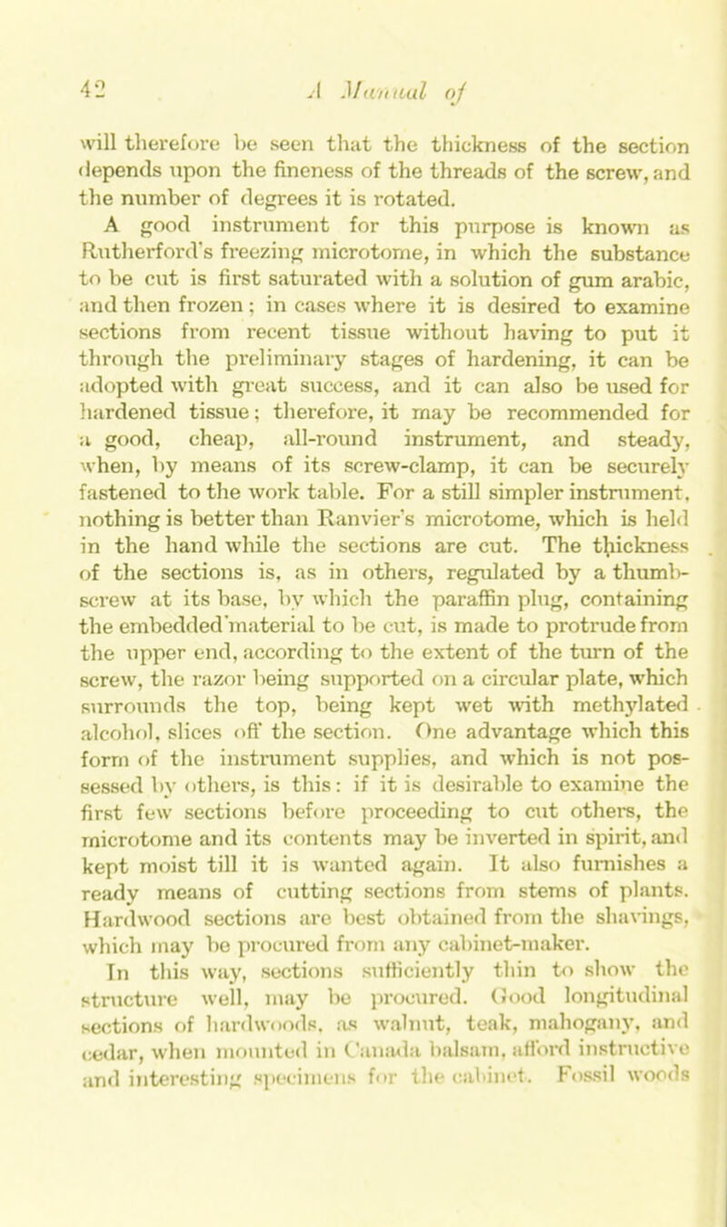 will therefore be seen that the thickness of the section depends upon the fineness of the threads of the screw, and the number of degrees it is rotated. A good instrument for this purpose is known as Rutherford’s freezing microtome, in which the substance to be cut is first saturated with a solution of gum arabic, and then frozen; in cases where it is desired to examine sections from recent tissue without having to put it through the preliminary stages of hardening, it can be adopted with great success, and it can also be used for hardened tissue; therefore, it may be recommended for a good, cheap, all-round instrument, and steady, when, by means of its screw-clamp, it can be securely fastened to the work table. For a still simpler instrument, nothing is better than Ranvier’s microtome, which is held in the hand while the sections are cut. The thickness . of the sections is, as in others, regulated by a thumb- screw at its base, by which the paraffin plug, containing the embedded material to be cut, is made to protrude from the upper end, according to the extent of the turn of the screw, the razor being supported on a circular plate, which surrounds the top, being kept wet with methylated alcohol, slices oft’ the section. One advantage which this form of the instrument supplies, and which is not pos- sessed by others, is this: if it is desirable to examine the first few sections before proceeding to cut others, the microtome and its contents may be inverted in spirit, and kept moist till it is wanted again. It also furnishes a ready means of cutting sections from stems of plants. Hardwood sections are best obtained from the shavings, which may be procured from any cabinet-maker. In this way, sections sufficiently thin to show the structure well, may be procured. Good longitudinal sections of hardwoods, as walnut, teak, mahogany, and cedar, when mounted in Canada balsam, afford instructive and interesting specimens for the cabinet. Fossil woods