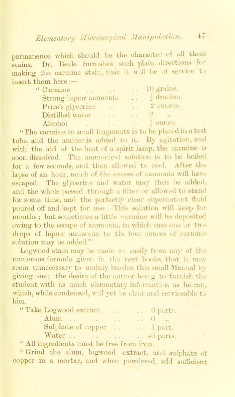 Elementuri) Microaci>picaf Munipul((tio». permanence which should be the character of all these stains. Dr. Beale furnishes such plain directions for making the carmine stain, that it will be of service t > insert them here :— “ Carmine .. .. !•* grains. Strong liquor ammonia , . . drachm. Price’s glycerine bounces. Distilled water - Alcoliol ... ounce. “The carmine in small fragments is to be placed in a test tube, and the ammonia added to it. By agitation, and with the aid of the heat of a spirit lamp, the carmine is soon dissolved. The amnionical solution is to be boile< for a few seconds, anti then allowed to cool. After the lapse of an hour, much of the excess of ammonia  ill havt escaped. The glycerine and water may then be added, and the whole passed through a tilter or allow ed to stam for some time, and the perfectly clear supernat nt tluiil poured off and kept for use. This solution will keep for months; but sometimes a little carmine will l*c dejxisitod owing to the escape of ammonia, in which case on,- • r tw* drops of liquor ammonia to the four ounces of t annine solution may be added.’’ Logwood stain may be made easilv from anv of the numerous formula given in the text books, that it may seem unnecessary to unduly burden tins small Manual by giving one; the desire of the author being to furnish the student with as much elementary information as lie can, which, while condensed, will yet be clear and serviceable t him. “Take Logwood extract . . . . (i parts. Alum .. . . .. 6 Sulphate of copper ..1 part. Water . . . . 40 parts. “ All ingredients must be free from iron. “ Grind the alum, logwood extract, and sulphate of copper in a mortar, and when powdered, add sufficient