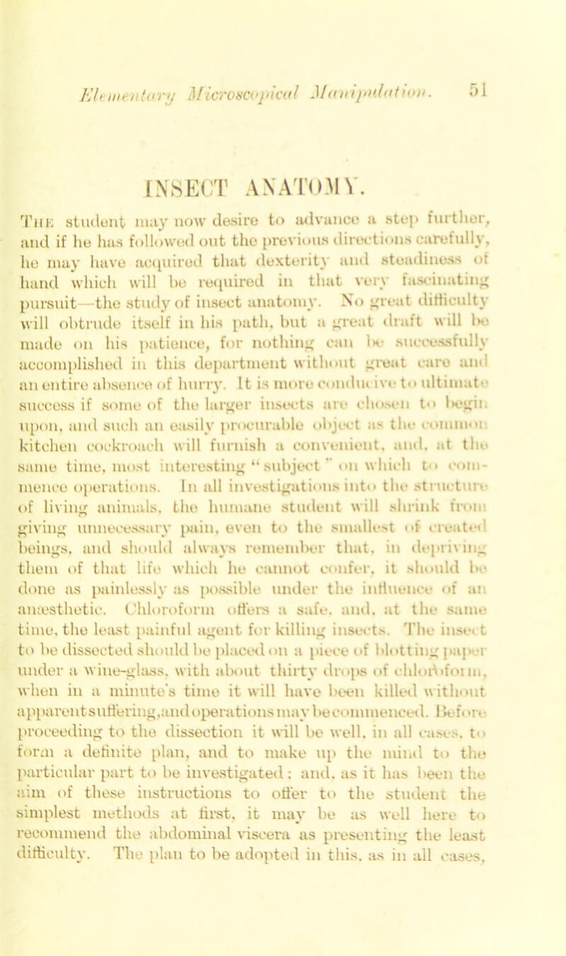 INSECT ANATOMY. Thk student may now desire to advance a step further, and if he has followed out the previous directions carefully, he may have acquired that dexterity and steadiness of hand which will he required in that very fascinating pursuit—the study of insect anatomy. No great difficulty will obtrude itself in his path, but a great draft will l>o made on his patience, for nothing can Ik.- successfully accomplished in this department without great care am an entire absence of hurry. It is more concluiivo to ultimate success if some of the larger insects are chosen t begin upon, and such an easily procurable object as the couunoi kitchen cockroach will furnish a convenient, and. at the same time, most interesting subject on which t com- mence operations. In all investigations into the structure of living animals, the humane student will shrink from giving unnecessary pain, even to the smallest of created beings, and should always remember that, in depriving them of that life which he cannot confer, it should be done as painlessly as possible under the influence of an anesthetic. Chloroform offers a safe. and. at the same time, the least painful agent for killing insects. The inset t to be dissected should be placed on a piece of blotting paj>ei under a wine-glass, with about thirty drops of ehloriifonn, when in a minute's time it will have been killed without apparentsuSering,and operations may be commenced. Before proceeding to the dissection it will be well, in all cases, to form a definite plan, and to make up the mind to the particular part to be investigated: and. as it has been the aim of these instructions to offer to the student the simplest methods at first, it may be as well here to recommend the abdominal viscera as presenting the least difficulty. The plan to be adopted in this, as in all cases,