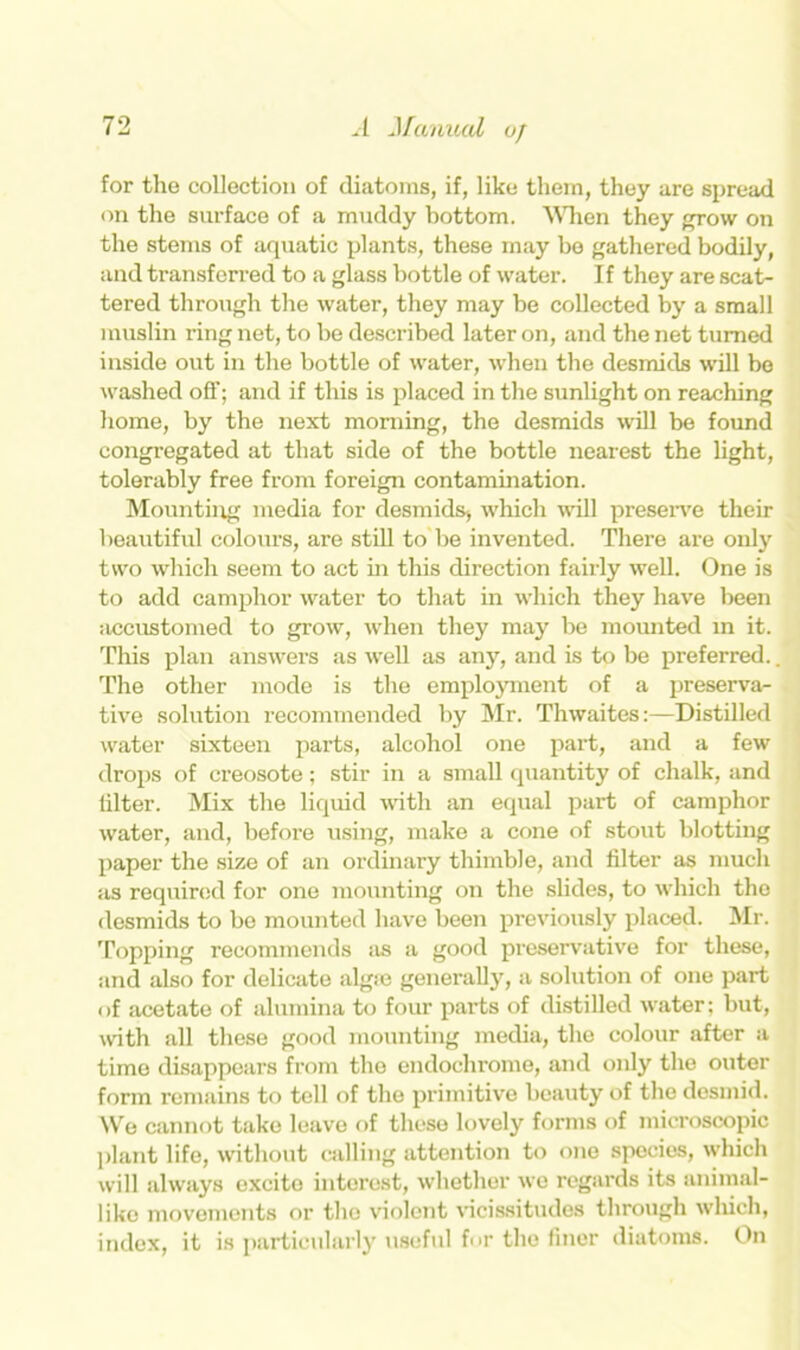 for the collection of diatoms, if, like them, they are spread on the surface of a muddy bottom. When they grow on the stems of aquatic plants, these may be gathered bodily, and transferred to a glass bottle of water. If they are scat- tered through the water, they may be collected by a small muslin ring net, to be described later on, and the net turned inside out in the bottle of water, when the desmids will be washed off; and if this is placed in the sunlight on reaching home, by the next morning, the desmids will be found congregated at that side of the bottle nearest the light, tolerably free from foreign contamination. Mounting media for desmids* which wall preserve their beautiful colours, are still to be invented. There are only two which seem to act in this direction fairly well. One is to add camphor water to that in which they have been accustomed to grow, when they may be mounted in it. This plan answers as well as any, and is to be preferred.. The other mode is the employment of a preserva- tive solution recommended by Mr. Thwaites:—Distilled water sixteen parts, alcohol one part, and a few drops of creosote; stir in a small quantity of chalk, and lilter. Mix the liquid with an equal part of camphor water, and, before using, make a cone of stout blotting paper the size of an ordinary thimble, and filter as much as required for one mounting on the slides, to which the desmids to bo mounted have been previously placed. Mr. Topping recommends as a good preservative for these, and also for delicate alg:e generally, a solution of one part of acetate of alumina to four parts of distilled water; but, with all these good mounting media, the colour after a time disappears from the endochrome, and only the outer form remains to tell of the primitive beauty of the desmid. We cannot take leave of these lovely forms of microscopic plant life, without calling attention to one species, which will always excite interest, whether we regards its animal- like movements or the violent vicissitudes through which, index, it is particularly useful fur the finer diatoms. On