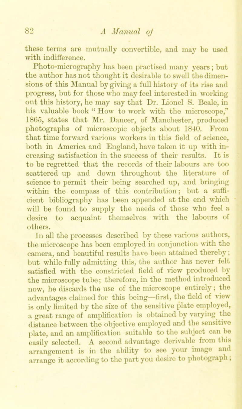 these terms are mutually convertible, and may be used with indifference. Photo-micrography has been practised many years ; but the author has not thought it desirable to swell the dimen- sions of this Manual by giving a full history of its rise and progress, but for those who may feel interested in working out this history, he may say that Dr. Lionel S. Beale, in his valuable book “ How to work with the microscope,” I860, states that Mr. Dancer, of Manchester, produced photographs of microscopic objects about 18-10. From that time forward various workers in this field of science, both in America and England, have taken it up with in- creasing satisfaction in the success of their results. It is to be regretted that the records of their labours are too scattered up and down throughout the literature of science to permit their being searched up, and bringing within the compass of this contribution; but a suffi- cient bibliography has been appended at the end which will be found to supply the needs of those who feel a desire to acquaint themselves with the labours of others. In all the processes described by these various authors, the microscope has been employed in conjunction with the camera, and beautiful results have been attained thereby; but while fully admitting this, the author has never felt satisfied with the constricted field of view produced by the microscope tube; therefore, in the method introduced now, he discards the use of the microscope entirely; the advantages claimed for this being—first, the field of view is only limited by the size of the sensitive plate employed, a great range of amplification is obtained by varying the distance between the objective employed and the sensitive plate, and an amplification suitable to the subjoct can bo easily selected. A socond advantage derivable from this arrangement is in the ability to see your imago and arrange it according to the part you desire to photograph ,