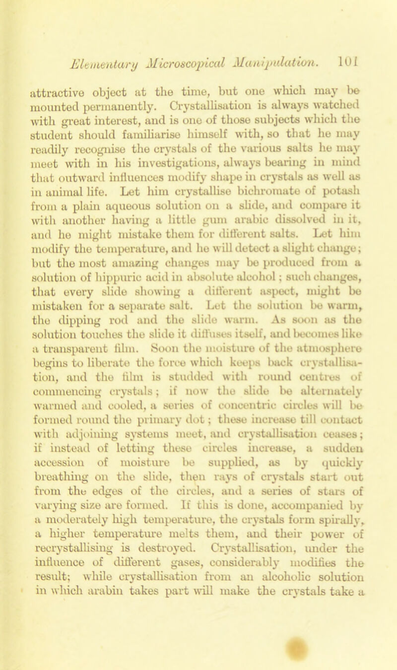 attractive object at the time, but one which may be mounted permanently. Crystallisation is always watched with great interest, and is one of those subjects which the student should familiarise himself with, so that he may readily recognise the crystals of the various salts he may meet with in his investigations, always bearing in mind that outward influences modify shape in crystals as well as in animal life. Let liim crystallise bichromate of potash from a plain aqueous solution on a slide, and compare it with another having a little gum arabic dissolved in it, and he might mistake them for different salts. Let him modify the temperature, and he will detect a slight change; but the most amazing changes may be produced from a solution of liippuric acid in absolute alcohol; such changes, that every slide showing a different aspect, might be mistaken for a separate salt. Let the solution be warm, the dipping rod and the slide warm. As soon as the solution touches the slide it diffuses itself, and becomes like a transparent film. Soon the moisture of the atmosphere begins to liberate the force which keeps back crystallisa- tion, and the film is studded with round centres of commencing crystals; if now the slide be alternately warmed and cooled, a series of concentric circles will be formed round the primary dot; these increase till contact with adjoining systems meet, and crystallisation ceases; if instead of letting these circles increase, a sudden accession of moisture be supplied, as by quickly breathing oir the slide, then rays of crystals start out from the edges of the circles, and a series of stars of varying size are formed. If this is done, accompanied by a moderately high temperature, the crystals form spirally, a higher temperature melts them, and their power of recrystallising is destroyed. Crystallisation, turder the influence of different gases, considerably modifies the result; while crystallisation from an alcoholic solution in which arabin takes part will make the crystals take a