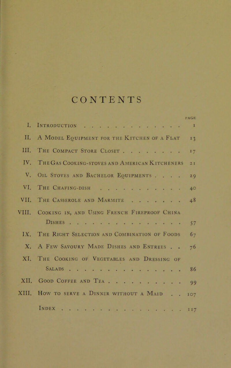 CONTENTS PAGE I. Introduction i II. A Model Equipment for the Kitchen of a Flat 13 III. The Compact Store Closet 17 IV. TheGas Cooking-stoves and American Kitcheners 21 V. Oil Stoves and Bachelor Equipments .... 29 VI. The Chafing-dish 40 VII. The Casserole and Marmite 48 VIII. Cooking in, and Using French Fireproof China Dishes 57 IX. The Right Selection and Combination of Foods 67 X. A Few Savoury Made Dishes and Entrees . . 76 XI. The Cooking of Vegetables and Dressing of Salads 86 XII. Good Coffee and Tea 99 XIII. How to serve a Dinner without a Maid . . 107 Index 117