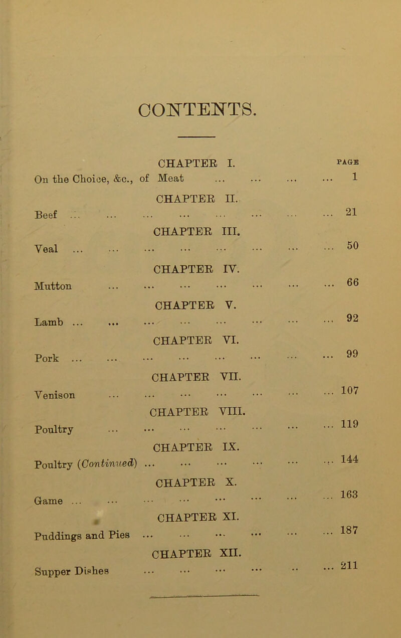 CONTENTS On tlie Choice, &c., CHAPTER I. of Meat PAGE 1 Beef CHAPTER II. ... 21 Yeal CHAPTER III. 50 Mutton CHAPTER IV. 66 Lamb ... CHAPTER V. 92 Pork ... CHAPTER VI. ... 99 Venison CHAPTER VII. 107 Poultry- CHAPTER VIII. 119 Poultry (Continued) CHAPTER IX. ... 144 Game ... CHAPTER X. ... 163 40 Puddings and Pies CHAPTER XI. ... 187 Supper Dishes CHAPTER XII. 211
