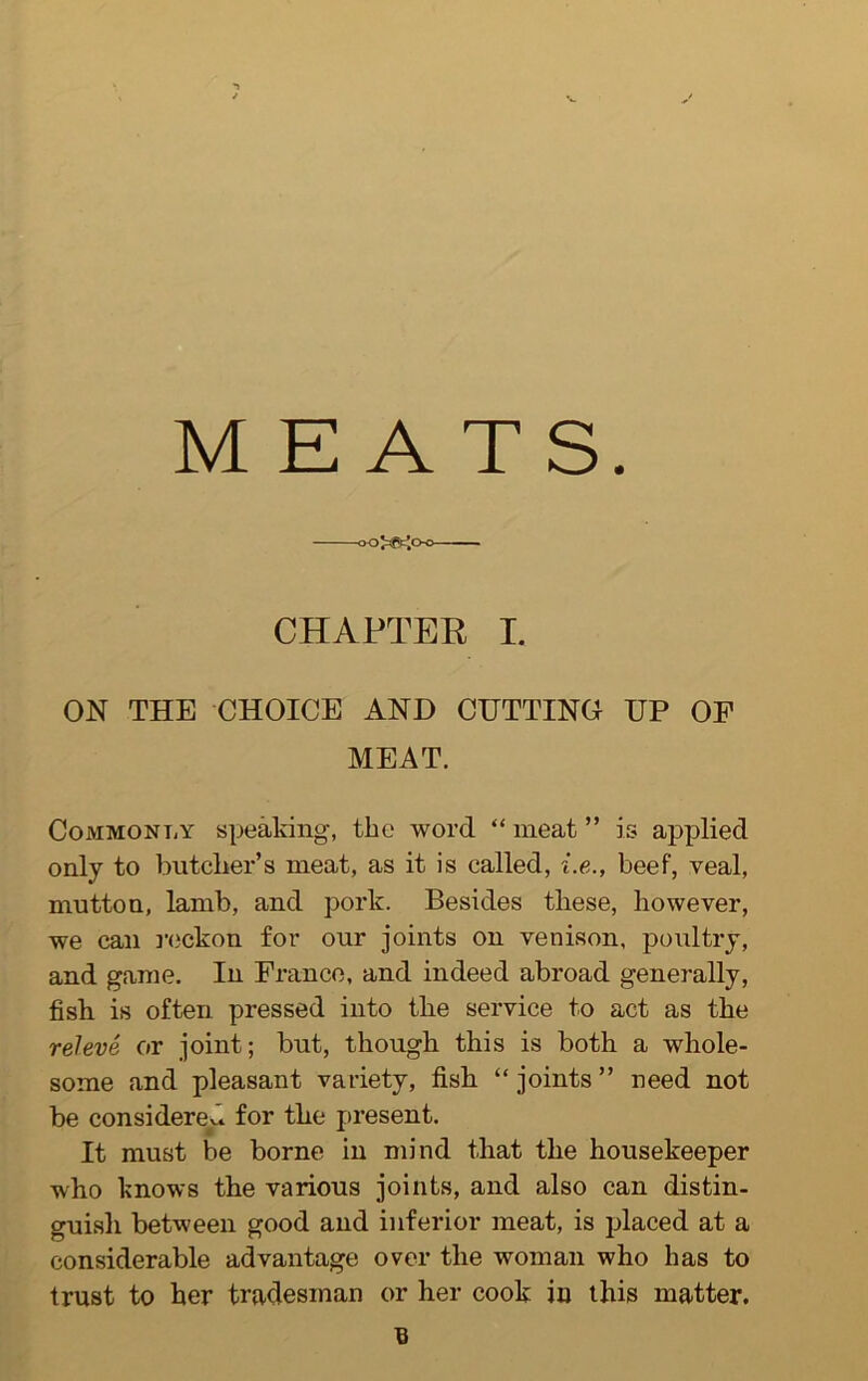 MEATS. oo^gcjo-o CHAPTER I. ON THE CHOICE AND CUTTING UP OF MEAT. Commonly speaking, the word “ meat ” is applied only to butcher’s meat, as it is called, i.e., beef, veal, mutton, lamb, and pork. Besides these, however, we can reckon for our joints on venison, poultry, and game. In France, and indeed abroad generally, fish is often pressed into the service to act as the releve or joint; but, though this is both a whole- some and pleasant variety, fish “ joints ” need not be considered, for the present. It must be borne in mind that the housekeeper who knows the various joints, and also can distin- guish between good and inferior meat, is placed at a considerable advantage over the woman who has to trust to her tradesman or her cook in this matter.