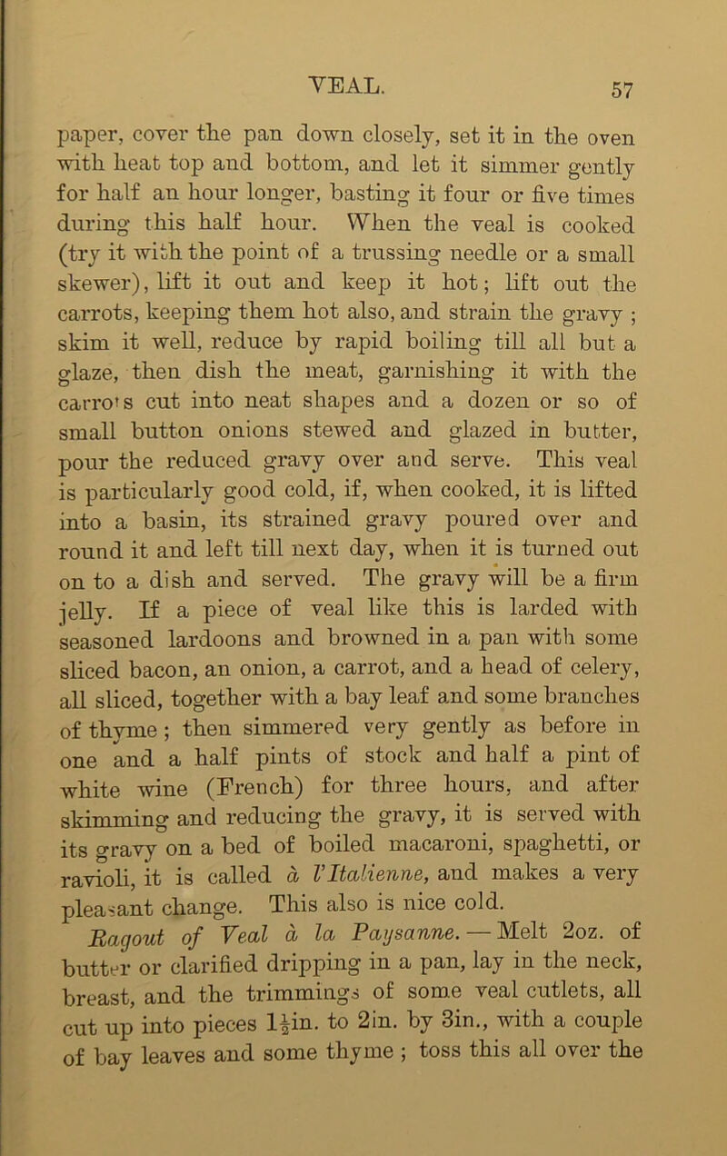 paper, cover the pan down closely, set it in the oven with heat top and bottom, and let it simmer gently for half an hour longer, basting it four or five times during this half hour. When the veal is cooked (try it with the point of a trussing needle or a small skewer), lift it out and keep it hot; lift out the carrots, keeping them hot also, and strain the gravy ; skim it well, reduce by rapid boiling till all but a glaze, then dish the meat, garnishing it with the carrots cut into neat shapes and a dozen or so of small button onions stewed and glazed in butter, pour the reduced gravy over and serve. This veal is particularly good cold, if, when cooked, it is lifted into a basin, its strained gravy poured over and round it and left till next day, when it is turned out on to a dish and served. The gravy will be a firm ■jelly. If a piece of veal like this is larded with seasoned lardoons and browned in a pan with some sliced bacon, an onion, a carrot, and a head of celery, all sliced, together with a bay leaf and some branches of thyme ; then simmered very gently as before in one and a half pints of stock and half a pint of white wine (French) for three hours, and after skimming and reducing the gravy, it is sewed with its gravy on a bed of boiled macaroni, spaghetti, or ravioli, it is called a Vltalierme, and makes a very pleasant change. This also is nice cold. Ragout of Veal a la Paysanne. — Melt 2oz. of butter or clarified dripping in a pan, lay in the neck, breast, and the trimmings of some veal cutlets, all cut up into pieces l^in. to 2in. by 3in., with a couple of bay leaves and some thyme ; toss this all over the