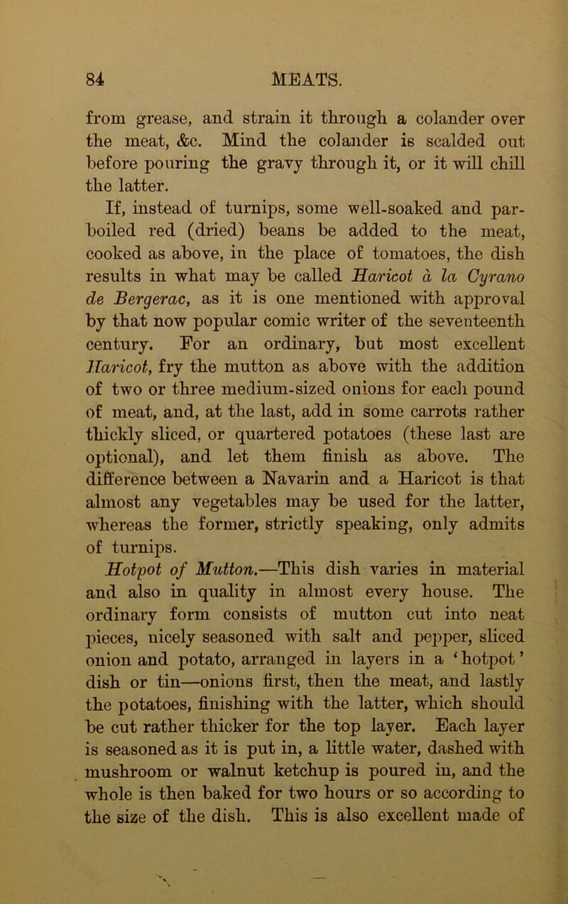 from grease, and strain it through a colander over the meat, &c. Mind the colander is scalded out before pouring the gravy through it, or it will chill the latter. If, instead of turnips, some well-soaked and par- boiled red (dried) beans be added to the meat, cooked as above, in the place o£ tomatoes, the dish results in what may be called Haricot a, la Cyrano de Bergerac, as it is one mentioned with approval by that now popular comic writer of the seventeenth century. For an ordinary, but most excellent Haricot, fry the mutton as above with the addition of two or three medium-sized onions for each pound of meat, and, at the last, add in some carrots rather thickly sliced, or quartered potatoes (these last are optional), and let them finish as above. The difference between a Navarin and a Haricot is that almost any vegetables may be used for the latter, whereas the former, strictly speaking, only admits of turnips. Hotpot of Mutton.—This dish varies in material and also in quality in almost every house. The ordinary form consists of mutton cut into neat pieces, nicely seasoned with salt and pepper, sliced onion and potato, arranged in layers in a ‘ hotpot ’ dish or tin—onions first, then the meat, and lastly the potatoes, finishing with the latter, which should be cut rather thicker for the top layer. Each layer is seasoned as it is put in, a little water, dashed with mushroom or walnut ketchup is poured in, and the whole is then baked for two hours or so according to the size of the dish. This is also excellent made of