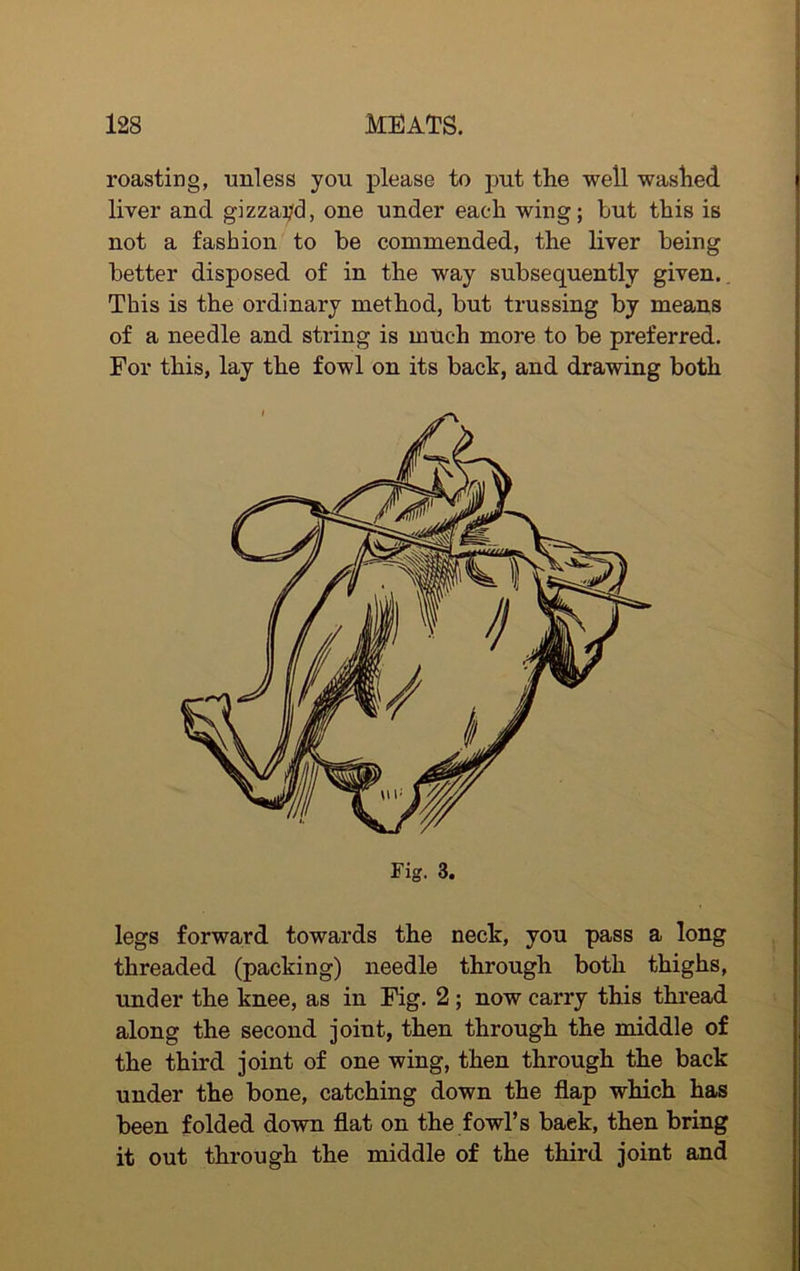 roasting, unless you please to put the well washed liver and gizzard, one under each wing; but this is not a fashion to be commended, the liver being better disposed of in the way subsequently given. This is the ordinary method, but trussing by means of a needle and string is much more to be preferred. For this, lay the fowl on its back, and drawing both legs forward towards the neck, you pass a long threaded (packing) needle through both thighs, under the knee, as in Fig. 2 ; now carry this thread along the second joint, then through the middle of the third joint of one wing, then through the back under the bone, catching down the flap which has been folded down flat on the fowl’s back, then bring it out through the middle of the third joint and