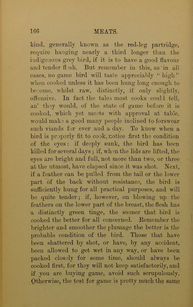 kind, generally known as the reel-leg partridge, require hanging nearly a third longer than the indigenous grey bird, if it is to have a good flavour and tender fl isli. But remember in this, as in all cases, no game bird will taste appreciably “ high ” when cooked unless it has boon hung long enough to become, whilst raw, distinctly, if only slightly, offensive. In fact the tales most cooks could tell, an’ they would, of the state of game before it is cooked, which yet meets with approval at table, would make a good many people inclined to forswear such viands for ever and a day. To know when a bird is properly fit to cook, notice first the condition of the eyes: if deeply sunk, the bird has been killed for several days ; if, when the lids are lifted, the eyes are bright and full, not more than two, or three at the utmost, have elapsed since it was shot. Next, if a feather can be pulled from the tail or the lower part of the back without resistance, the bird is sufficiently hung for all practical purposes, and will be quite tender; if, however, on blowing up the feathers on the lower part of the breast, the flesh has a distinctly green tinge, the sooner that bird is cooked the better for all concerned. Remember the brighter and smoother the plumage the better is the probable condition of the bird. Those that have been shattered by shot, or have, by any accident, been allowed to get wet in any way, or have been packed closely for some time, should always be cooked first, for they will not keep satisfactorily, and if you are buying game, avoid such scrupulously. Otherwise, the test for game is pretty much the same