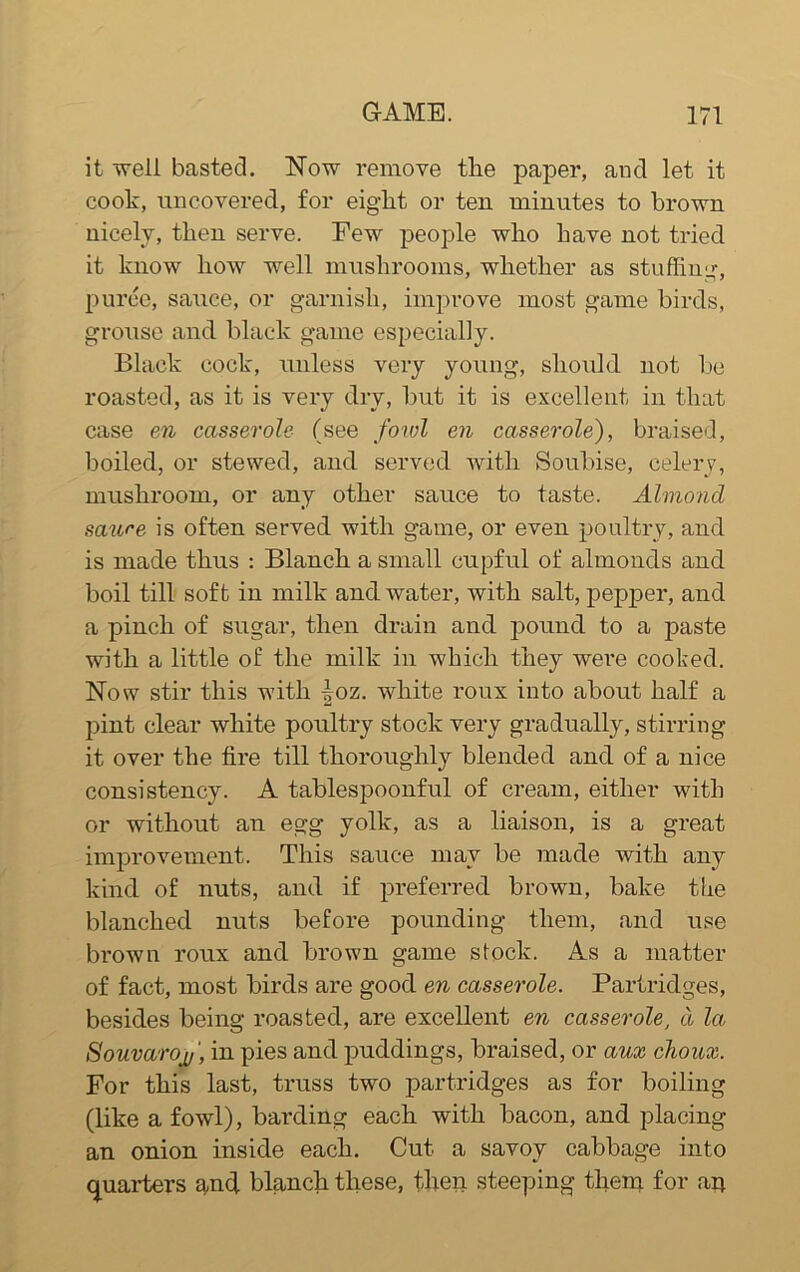 it well basted. Now remove the paper, and let it cook, uncovered, for eight or ten minutes to brown nicely, then serve. Few people who have not tried it know how well mushrooms, whether as stuffing, puree, sauce, or garnish, improve most game birds, grouse and black game especially. Black cock, unless very young, should not be roasted, as it is very dry, but it is excellent in that case en casserole (see fowl en casserole), braised, boiled, or stewed, and served with Soubise, celery, mushroom, or any other sauce to taste. Almond saure is often served with game, or even poultry, and is made thus : Blanch a small cupful of almonds and boil till soft in milk and water, with salt, pepper, and a pinch of sugar, then drain and pound to a paste with a little of the milk in which they were cooked. Now stir this with \oz. white roux into about half a pint clear white poultry stock very gradually, stirring it over the fire till thoroughly blended and of a nice consistency. A tablespoonful of cream, either with or without an egg yolk, as a liaison, is a great improvement. This sauce may be made with any kind of nuts, and if preferred brown, bake the blanched nuts before pounding them, and use brown roux and brown game stock. As a matter of fact, most birds are good en casserole. Partridges, besides being roasted, are excellent en casserole, a la Souvarojy', in pies and puddings, braised, or aux choux. For this last, truss two partridges as for boiling (like a fowl), barding each with bacon, and placing an onion inside each. Cut a savoy cabbage into quarters and blanch these, then steeping them for an