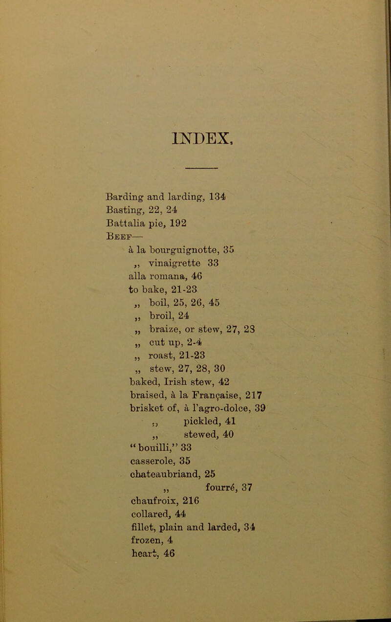 INDEX Barding and larding, 134 Basting, 22, 24 Battalia pie, 192 Beep— a la bourguignotte, 35 „ vinaigrette 33 alia romana, 46 to bake, 21-23 „ boil, 25, 26, 45 „ broil, 24 „ braize, or stew, 27, 23 „ cut up, 2-4 „ roast, 21-23 „ stew, 27, 28, 30 baked, Irish stew, 42 braised, a la Fra^aise, 217 brisket of, a l’agro-dolce, 39 ,, pickled, 41 „ stewed, 40 “ bouilli,” 33 casserole, 35 Chateaubriand, 25 „ fourr6, 37 chaufroix, 216 collared, 44 fillet, plain and larded, 34 frozen, 4 heart, 46