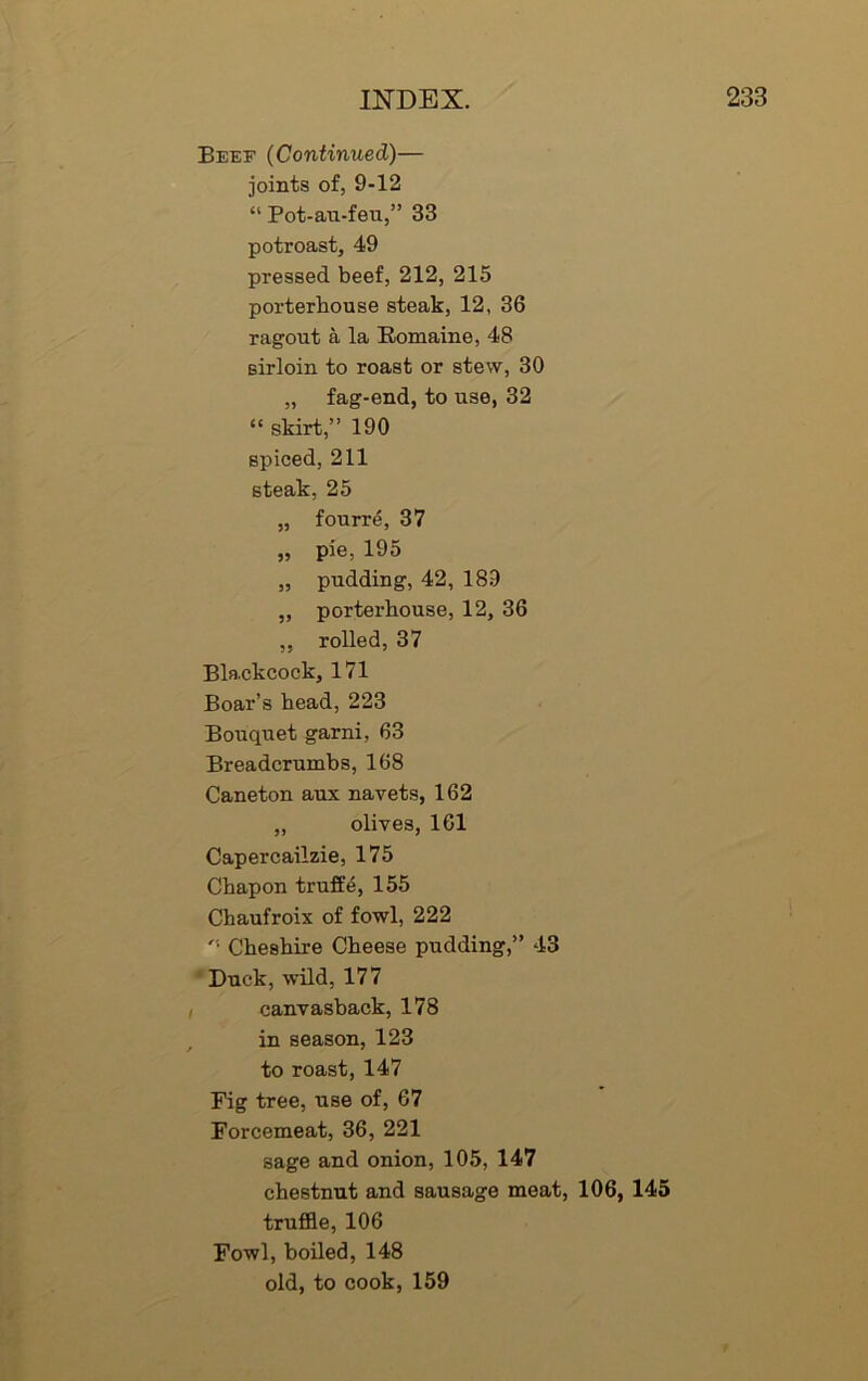 Beef (Continued)— joints of, 9-12 “ Pot-au-feu,” 33 potroast, 49 pressed beef, 212, 215 porterhouse steak, 12, 36 ragout a la Eomaine, 48 sirloin to roast or stew, 30 „ fag-end, to use, 32 “ skirt,” 190 spiced, 211 steak, 25 „ fourr4, 37 „ pie, 195 „ pudding, 42, 189 ,, porterhouse, 12, 36 ,, rolled, 37 Blackcock, 171 Boar’s head, 223 Bouquet garni, 63 Breadcrumbs, 168 Caneton aux navets, 162 „ olives, 161 Capercailzie, 175 Chapon truffe, 155 Chaufroix of fowl, 222 • Cheshire Cheese pudding,” 43 Duck, wild, 177 canvasback, 178 in season, 123 to roast, 147 Fig tree, use of, 67 Forcemeat, 36, 221 sage and onion, 105, 147 chestnut and sausage meat, 106, 145 truffle, 106 Fowl, boiled, 148 old, to cook, 159