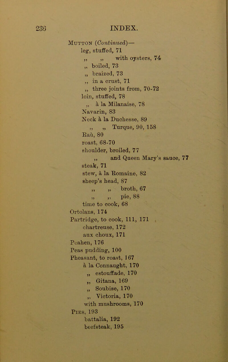 Mutton (Continued)— leg, stuffed, 71 „ „ with oysters, 74 „ boiled, 73 „ braized, 73 ,, in a crust, 71 „ three joints from, 70-72 loin, stuffed, 78 „ a la Milanaise, 78 Navarin, 83 Neck & la Ducliesse, 89 „ „ Turque, 90, 158 Rau, 80 roast, 68-70 shoulder, broiled, 77 ,, and Queen Mary’s sauce, 77 steak, 71 stew, a la Romaine, 82 sheep’s head, 87 „ „ broth, 67 „ „ pie, 88 time to cook, 68 Ortolans, 174 Partridge, to cook, 111, 171 chartreuse, 172 aux choux, 171 Peahen, 176 Peas pudding, 100 Pheasant, to roast, 167 a la Connaught, 170 „ estouffade, 170 „ Gitana, 169 „ Soubise, 170 „ Victoria, 170 with mushrooms, 170 Pies, 193 battalia, 192 beefsteak, 195